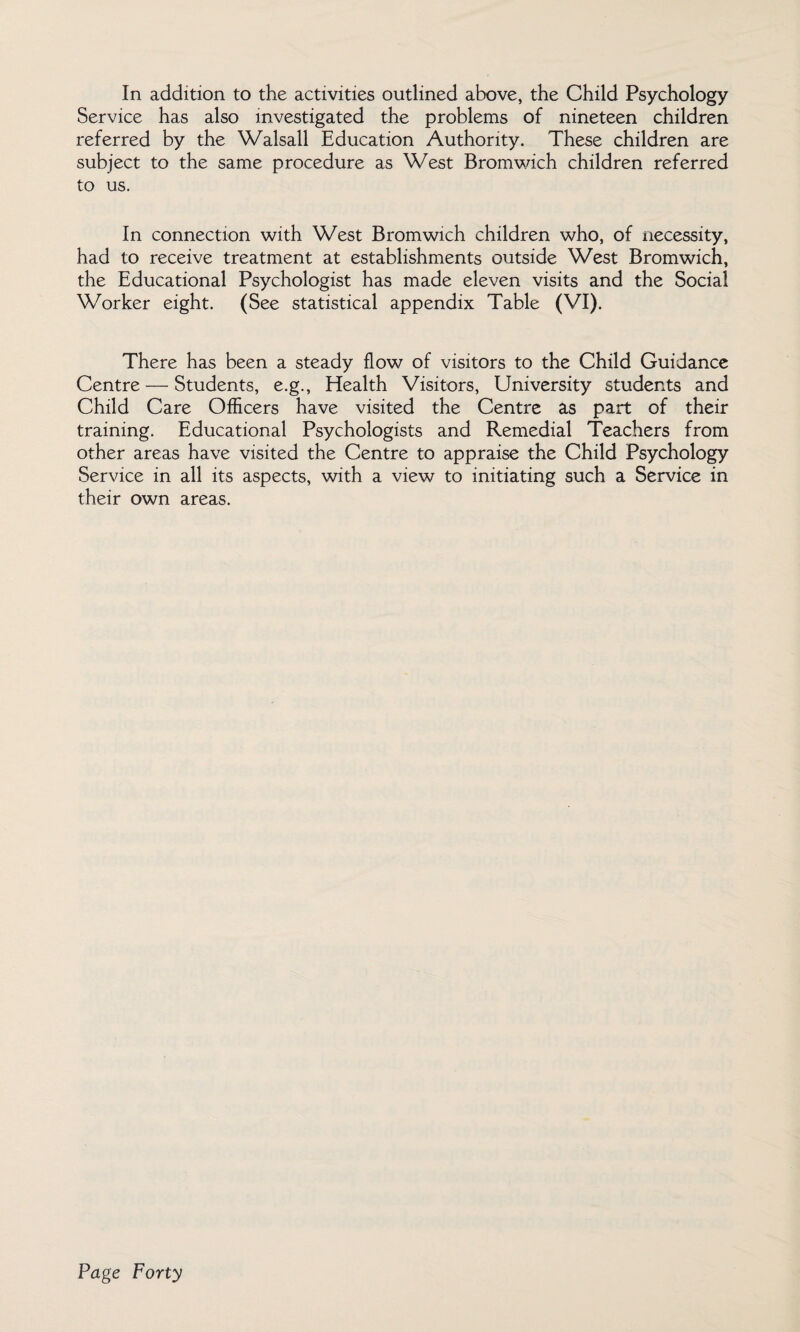 In addition to the activities outlined above, the Child Psychology Service has also investigated the problems of nineteen children referred by the Walsall Education Authority. These children are subject to the same procedure as West Bromwich children referred to us. In connection with West Bromwich children who, of necessity, had to receive treatment at establishments outside West Bromwich, the Educational Psychologist has made eleven visits and the Social Worker eight. (See statistical appendix Table (VI). There has been a steady flow of visitors to the Child Guidance Centre — Students, e.g., Health Visitors, University students and Child Care Officers have visited the Centre as part of their training. Educational Psychologists and Remedial Teachers from other areas have visited the Centre to appraise the Child Psychology Service in all its aspects, with a view to initiating such a Service in their own areas.