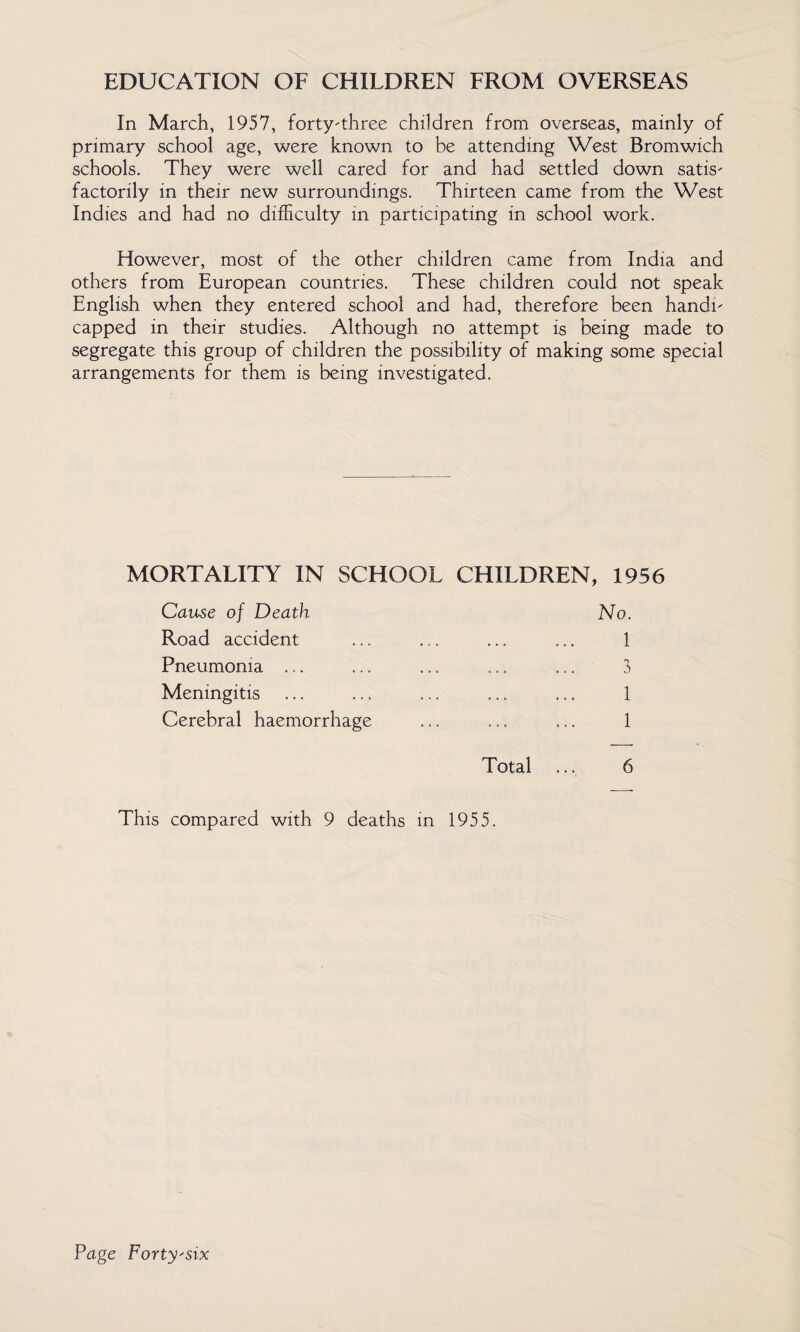 EDUCATION OF CHILDREN FROM OVERSEAS In March, 1957, forty-three children from overseas, mainly of primary school age, were known to be attending West Bromwich schools. They were well cared for and had settled down satis¬ factorily in their new surroundings. Thirteen came from the West Indies and had no difficulty in participating in school work. However, most of the other children came from India and others from European countries. These children could not speak English when they entered school and had, therefore been handi¬ capped in their studies. Although no attempt is being made to segregate this group of children the possibility of making some special arrangements for them is being investigated. MORTALITY IN SCHOOL CHILDREN, 1956 Cause of Death Road accident Pneumonia ... Meningitis Cerebral haemorrhage No. 1 3 1 1 Total 6 This compared with 9 deaths in 1955.