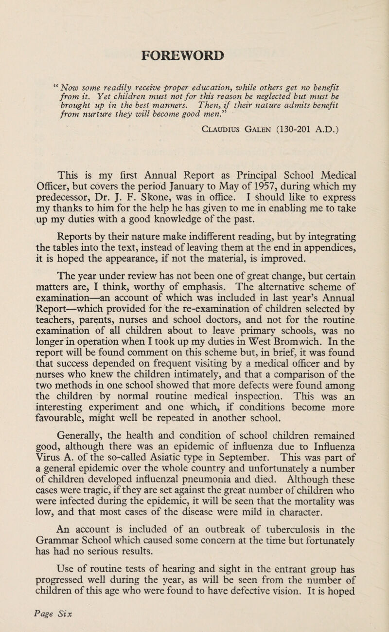 FOREWORD “ Now some readily receive proper education, while others get no benefit from it. Yet children must not for this reason be neglected but must be brought up in the best manners. Then, if their nature admits benefit from nurture they will become good men.” Claudius Galen (130-201 A.D.) This is my first Annual Report as Principal School Medical Officer, but covers the period January to May of 1957, during which my predecessor, Dr. J. F. Skone, was in office. I should like to express my thanks to him for the help he has given to me in enabling me to take up my duties with a good knowledge of the past. Reports by their nature make indifferent reading, but by integrating the tables into the text, instead of leaving them at the end in appendices, it is hoped the appearance, if not the material, is improved. The year under review has not been one of great change, but certain matters are, I think, worthy of emphasis. The alternative scheme of examination—an account of which was included in last year’s Annual Report—which provided for the re-examination of children selected by teachers, parents, nurses and school doctors, and not for the routine examination of all children about to leave primary schools, was no longer in operation when I took up my duties in West Bromwich. In the report will be found comment on this scheme but, in brief, it was found that success depended on frequent visiting by a medical officer and by nurses who knew the children intimately, and that a comparison of the two methods in one school showed that more defects were found among the children by normal routine medical inspection. This was an interesting experiment and one which, if conditions become more favourable, might well be repeated in another school. Generally, the health and condition of school children remained good, although there was an epidemic of influenza due to Influenza Virus A. of the so-called Asiatic type in September. This was part of a general epidemic over the whole country and unfortunately a number of children developed influenzal pneumonia and died. Although these cases were tragic, if they are set against the great number of children who were infected during the epidemic, it will be seen that the mortality was low, and that most cases of the disease were mild in character. An account is included of an outbreak of tuberculosis in the Grammar School which caused some concern at the time but fortunately has had no serious results. Use of routine tests of hearing and sight in the entrant group has progressed well during the year, as will be seen from the number of children of this age who were found to have defective vision. It is hoped Page Six