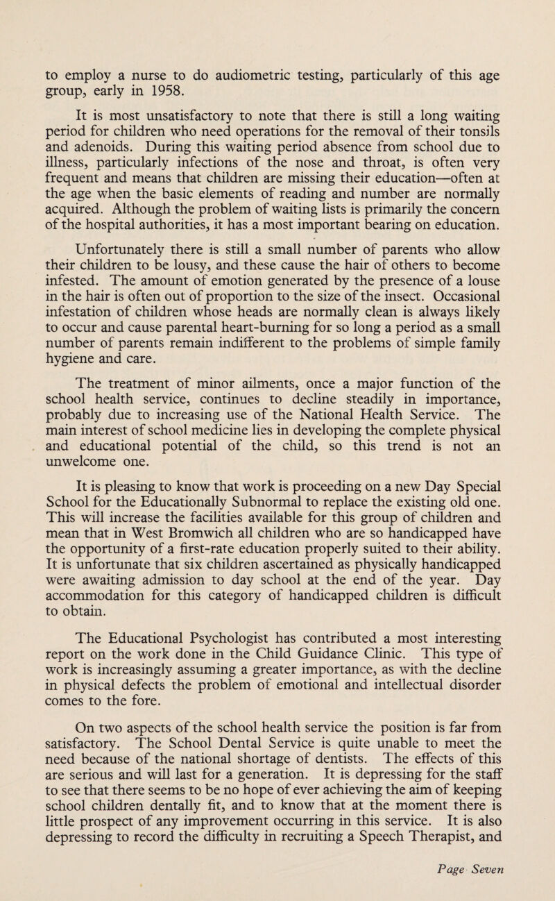 to employ a nurse to do audiometric testing, particularly of this age group, early in 1958. It is most unsatisfactory to note that there is still a long waiting period for children who need operations for the removal of their tonsils and adenoids. During this waiting period absence from school due to illness, particularly infections of the nose and throat, is often very frequent and means that children are missing their education—often at the age when the basic elements of reading and number are normally acquired. Although the problem of waiting lists is primarily the concern of the hospital authorities, it has a most important bearing on education. Unfortunately there is still a small number of parents who allow their children to be lousy, and these cause the hair of others to become infested. The amount of emotion generated by the presence of a louse in the hair is often out of proportion to the size of the insect. Occasional infestation of children whose heads are normally clean is always likely to occur and cause parental heart-burning for so long a period as a small number of parents remain indifferent to the problems of simple family hygiene and care. The treatment of minor ailments, once a major function of the school health service, continues to decline steadily in importance, probably due to increasing use of the National Health Service. The main interest of school medicine lies in developing the complete physical and educational potential of the child, so this trend is not an unwelcome one. It is pleasing to know that work is proceeding on a new Day Special School for the Educationally Subnormal to replace the existing old one. This will increase the facilities available for this group of children and mean that in West Bromwich all children who are so handicapped have the opportunity of a first-rate education properly suited to their ability. It is unfortunate that six children ascertained as physically handicapped were awaiting admission to day school at the end of the year. Day accommodation for this category of handicapped children is difficult to obtain. The Educational Psychologist has contributed a most interesting report on the work done in the Child Guidance Clinic. This type of work is increasingly assuming a greater importance, as with the decline in physical defects the problem of emotional and intellectual disorder comes to the fore. On two aspects of the school health service the position is far from satisfactory. The School Dental Service is quite unable to meet the need because of the national shortage of dentists. The effects of this are serious and will last for a generation. It is depressing for the staff to see that there seems to be no hope of ever achieving the aim of keeping school children dentally fit, and to know that at the moment there is little prospect of any improvement occurring in this service. It is also depressing to record the difficulty in recruiting a Speech Therapist, and