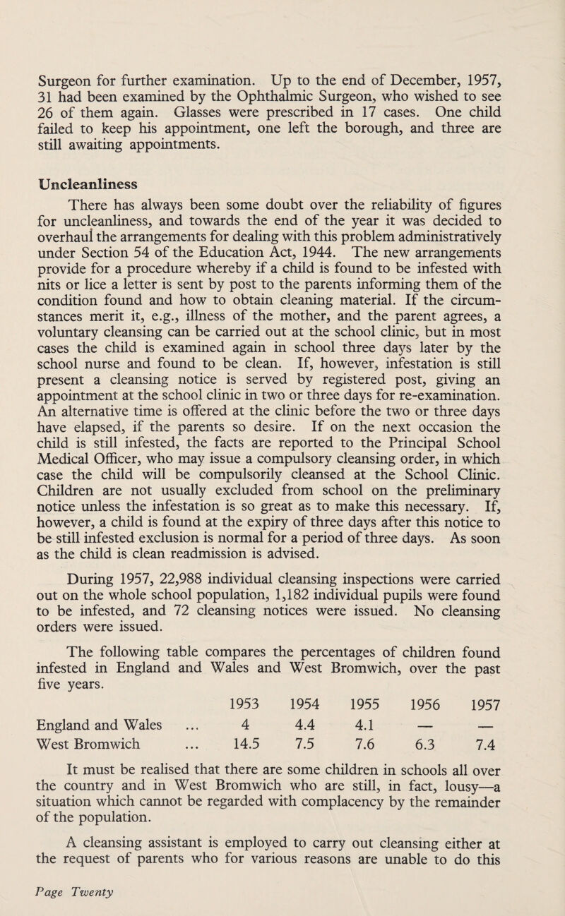 Surgeon for further examination. Up to the end of December, 1957, 31 had been examined by the Ophthalmic Surgeon, who wished to see 26 of them again. Glasses were prescribed in 17 cases. One child failed to keep his appointment, one left the borough, and three are still awaiting appointments. Uncleanlmess There has always been some doubt over the reliability of figures for uncleanliness, and towards the end of the year it was decided to overhaul the arrangements for dealing with this problem administratively under Section 54 of the Education Act, 1944. The new arrangements provide for a procedure whereby if a child is found to be infested with nits or lice a letter is sent by post to the parents informing them of the condition found and how to obtain cleaning material. If the circum¬ stances merit it, e.g., illness of the mother, and the parent agrees, a voluntary cleansing can be carried out at the school clinic, but in most cases the child is examined again in school three days later by the school nurse and found to be clean. If, however, infestation is still present a cleansing notice is served by registered post, giving an appointment at the school clinic in two or three days for re-examination. An alternative time is offered at the clinic before the two or three days have elapsed, if the parents so desire. If on the next occasion the child is still infested, the facts are reported to the Principal School Medical Officer, who may issue a compulsory cleansing order, in which case the child will be compulsorily cleansed at the School Clinic. Children are not usually excluded from school on the preliminary notice unless the infestation is so great as to make this necessary. If, however, a child is found at the expiry of three days after this notice to be still infested exclusion is normal for a period of three days. As soon as the child is clean readmission is advised. During 1957, 22,988 individual cleansing inspections were carried out on the whole school population, 1,182 individual pupils were found to be infested, and 72 cleansing notices were issued. No cleansing orders were issued. The following table compares the percentages of children found infested in England and Wales and West Bromwich, over the past five years. 1953 1954 1955 1956 1957 England and Wales 4 4.4 4.1 — — West Bromwich 14.5 7.5 7.6 6.3 7.4 It must be realised that there are some children in schools all over the country and in West Bromwich who are still, in fact, lousy—a situation which cannot be regarded with complacency by the remainder of the population. A cleansing assistant is employed to carry out cleansing either at the request of parents who for various reasons are unable to do this