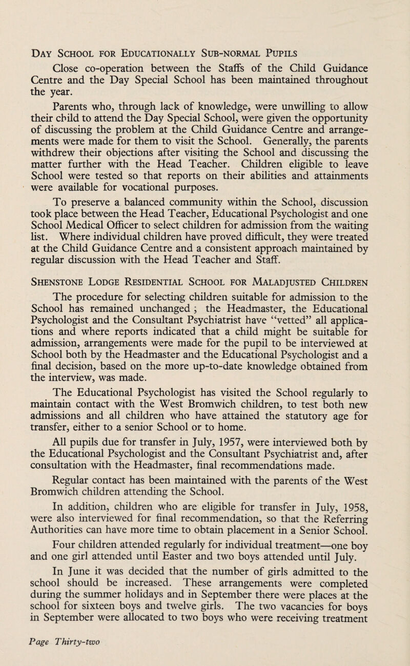 Day School for Educationally Sub-normal Pupils Close co-operation between the Staffs of the Child Guidance Centre and the Day Special School has been maintained throughout the year. Parents who, through lack of knowledge, were unwilling to allow their child to attend the Day Special School, were given the opportunity of discussing the problem at the Child Guidance Centre and arrange¬ ments were made for them to visit the School. Generally, the parents withdrew their objections after visiting the School and discussing the matter further with the Head Teacher. Children eligible to leave School were tested so that reports on their abilities and attainments were available for vocational purposes. To preserve a balanced community within the School, discussion took place between the Head Teacher, Educational Psychologist and one School Medical Officer to select children for admission from the waiting list. Where individual children have proved difficult, they were treated at the Child Guidance Centre and a consistent approach maintained by regular discussion with the Head Teacher and Staff. Shenstone Lodge Residential School for Maladjusted Children The procedure for selecting children suitable for admission to the School has remained unchanged ; the Headmaster, the Educational Psychologist and the Consultant Psychiatrist have “vetted” all applica¬ tions and where reports indicated that a child might be suitable for admission, arrangements were made for the pupil to be interviewed at School both by the Headmaster and the Educational Psychologist and a final decision, based on the more up-to-date knowledge obtained from the interview, was made. The Educational Psychologist has visited the School regularly to maintain contact with the West Bromwich children, to test both new admissions and all children who have attained the statutory age for transfer, either to a senior School or to home. All pupils due for transfer in July, 1957, were interviewed both by the Educational Psychologist and the Consultant Psychiatrist and, after consultation with the Headmaster, final recommendations made. Regular contact has been maintained with the parents of the West Bromwich children attending the School. In addition, children who are eligible for transfer in July, 1958, were also interviewed for final recommendation, so that the Referring Authorities can have more time to obtain placement in a Senior School. Four children attended regularly for individual treatment-—one boy and one girl attended until Easter and two boys attended until July. In June it was decided that the number of girls admitted to the school should be increased. These arrangements were completed during the summer holidays and in September there were places at the school for sixteen boys and twelve girls. The two vacancies for boys in September were allocated to two boys who were receiving treatment