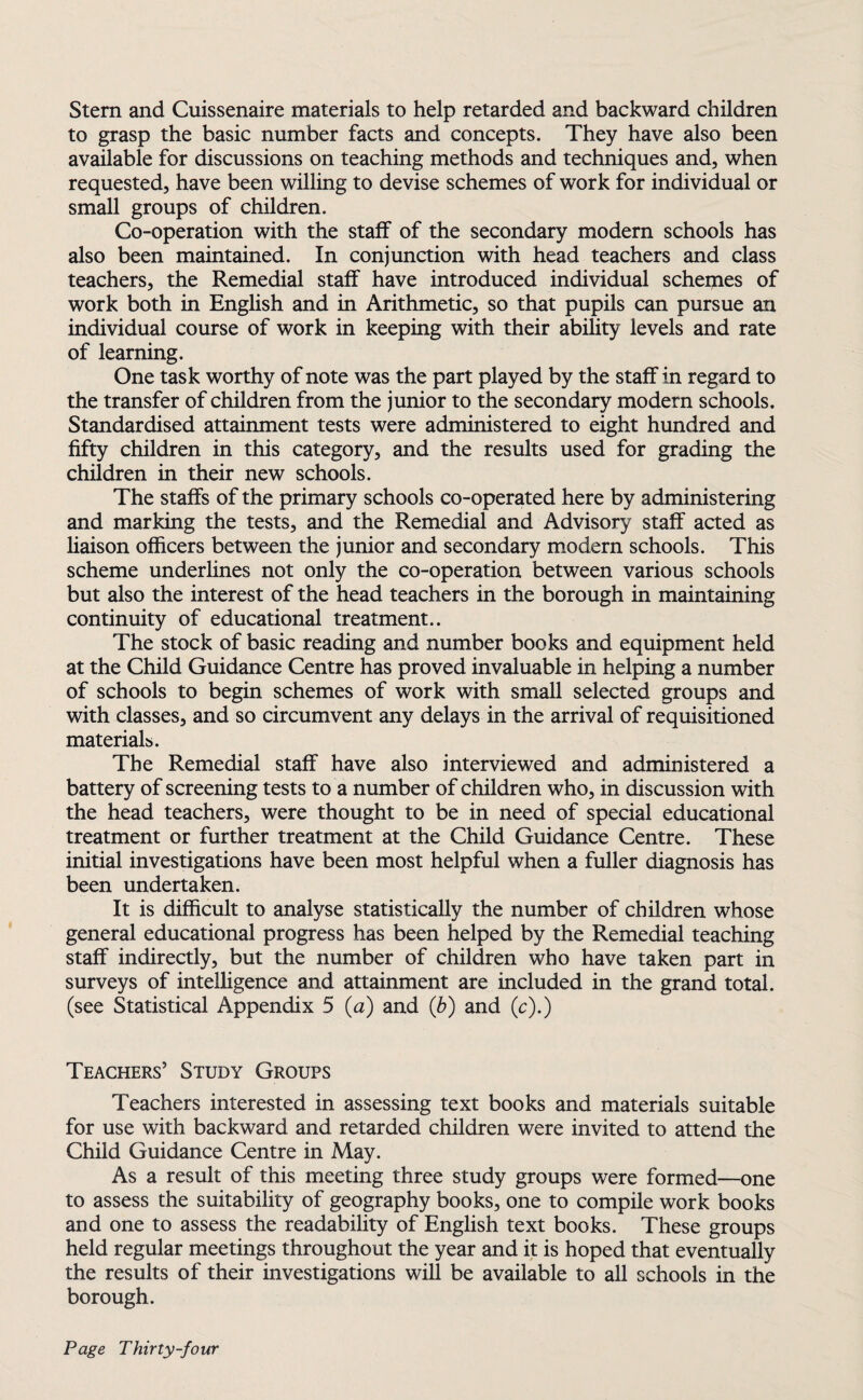 Stem and Cuissenaire materials to help retarded and backward children to grasp the basic number facts and concepts. They have also been available for discussions on teaching methods and techniques and, when requested, have been willing to devise schemes of work for individual or small groups of children. Co-operation with the staff of the secondary modern schools has also been maintained. In conjunction with head teachers and class teachers, the Remedial staff have introduced individual schemes of work both in English and in Arithmetic, so that pupils can pursue an individual course of work in keeping with their ability levels and rate of learning. One task worthy of note was the part played by the staff in regard to the transfer of children from the junior to the secondary modern schools. Standardised attainment tests were administered to eight hundred and fifty children in this category, and the results used for grading the children in their new schools. The staffs of the primary schools co-operated here by administering and marking the tests, and the Remedial and Advisory staff acted as liaison officers between the junior and secondary modern schools. This scheme underlines not only the co-operation between various schools but also the interest of the head teachers in the borough in maintaining continuity of educational treatment.. The stock of basic reading and number books and equipment held at the Child Guidance Centre has proved invaluable in helping a number of schools to begin schemes of work with small selected groups and with classes, and so circumvent any delays in the arrival of requisitioned materials. The Remedial staff have also interviewed and administered a battery of screening tests to a number of children who, in discussion with the head teachers, were thought to be in need of special educational treatment or further treatment at the Child Guidance Centre. These initial investigations have been most helpful when a fuller diagnosis has been undertaken. It is difficult to analyse statistically the number of children whose general educational progress has been helped by the Remedial teaching staff indirectly, but the number of children who have taken part in surveys of intelligence and attainment are included in the grand total, (see Statistical Appendix 5 (a) and (b) and (c).) Teachers’ Study Groups Teachers interested in assessing text books and materials suitable for use with backward and retarded children were invited to attend the Child Guidance Centre in May. As a result of this meeting three study groups were formed—one to assess the suitability of geography books, one to compile work books and one to assess the readability of English text books. These groups held regular meetings throughout the year and it is hoped that eventually the results of their investigations will be available to all schools in the borough.