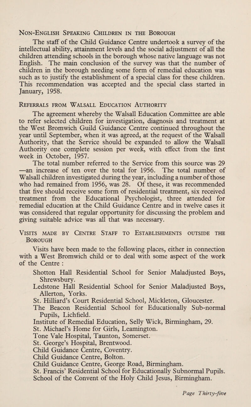 Non-English Speaking Children in the Borough The staff of the Child Guidance Centre undertook a survey of the intellectual ability, attainment levels and the social adjustment of all the children attending schools in the borough whose native language was not English. The main conclusion of the survey was that the number of children in the borough needing some form of remedial education was such as to justify the establishment of a special class for these children. This recommendation was accepted and the special class started in January, 1958. Referrals from Walsall Education Authority The agreement whereby the Walsall Education Committee are able to refer selected children for investigation, diagnosis and treatment at the West Bromwich Guild Guidance Centre continued throughout the year until September, when it was agreed, at the request of the Walsall Authority, that the Service should be expanded to allow the Walsall Authority one complete session per week, with effect from the first week in October, 1957. The total number referred to the Service from this source was 29 —an increase of ten over the total for 1956. The total number of Walsall children investigated during the year, including a number of those who had remained from 1956, was 28. Of these, it was recommended that five should receive some form of residential treatment, six received treatment from the Educational Psychologist, three attended for remedial education at the Child Guidance Centre and in twelve cases it was considered that regular opportunity for discussing the problem and giving suitable advice was all that was necessary. Visits made by Centre Staff to Establishments outside the Borough Visits have been made to the following places, either in connection with a West Bromwich child or to deal with some aspect of the work of the Centre : Shotton Hall Residential School for Senior Maladjusted Boys, Shrewsbury. Ledstone Hall Residential School for Senior Maladjusted Boys, Allerton, Yorks. St. Hilliard’s Court Residential School, Mickleton, Gloucester. The Beacon Residential School for Educationally Sub-normal Pupils, Lichfield. Institute of Remedial Education, Selly Wick, Birmingham, 29. St. Michael’s Home for Girls, Leamington. Tone Vale Hospital, Taunton, Somerset. St. George’s Hospital, Brentwood. Child Guidance Centre, Coventry. Child Guidance Centre, Bolton. Child Guidance Centre, George Road, Birmingham. St. Francis’ Residential School for Educationally Subnormal Pupils. School of the Convent of the Holy Child Jesus, Birmingham.