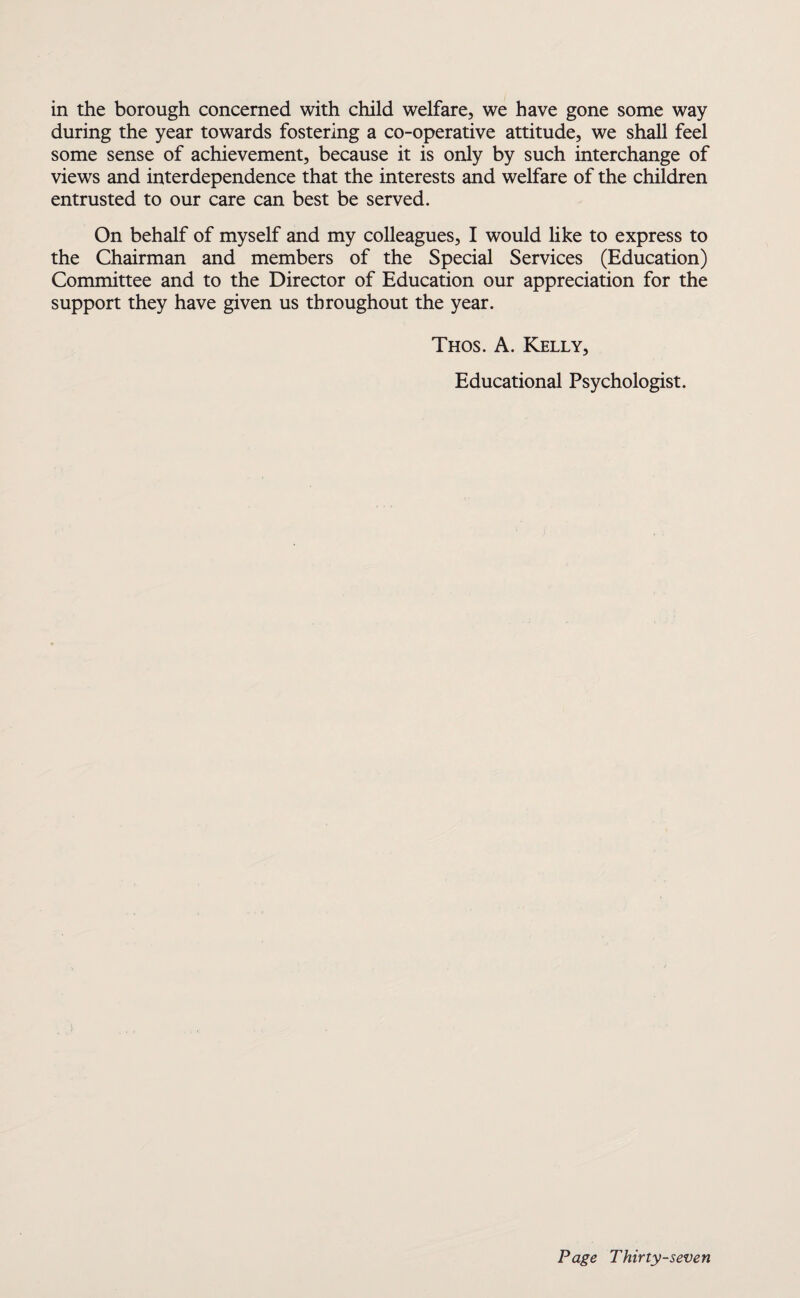 in the borough concerned with child welfare, we have gone some way during the year towards fostering a co-operative attitude, we shall feel some sense of achievement, because it is only by such interchange of views and interdependence that the interests and welfare of the children entrusted to our care can best be served. On behalf of myself and my colleagues, I would like to express to the Chairman and members of the Special Services (Education) Committee and to the Director of Education our appreciation for the support they have given us throughout the year. Thos. A. Kelly, Educational Psychologist.
