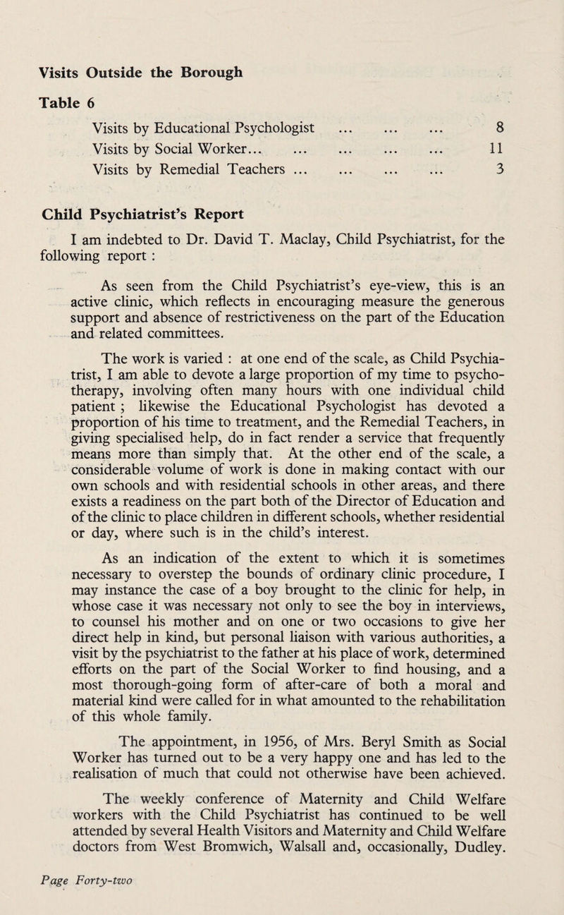 Visits Outside the Borough Table 6 Visits by Educational Psychologist Visits by Social Worker. Visits by Remedial Teachers ... 8 11 3 Child Psychiatrist’s Report I am indebted to Dr. David T. Maclay, Child Psychiatrist, for the following report : As seen from the Child Psychiatrist’s eye-view, this is an active clinic, which reflects in encouraging measure the generous support and absence of restrictiveness on the part of the Education and related committees. The work is varied : at one end of the scale, as Child Psychia¬ trist, I am able to devote a large proportion of my time to psycho¬ therapy, involving often many hours with one individual child patient; likewise the Educational Psychologist has devoted a proportion of his time to treatment, and the Remedial Teachers, in giving specialised help, do in fact render a service that frequently means more than simply that. At the other end of the scale, a considerable volume of work is done in making contact with our own schools and with residential schools in other areas, and there exists a readiness on the part both of the Director of Education and of the clinic to place children in different schools, whether residential or day, where such is in the child’s interest. As an indication of the extent to which it is sometimes necessary to overstep the bounds of ordinary clinic procedure, I may instance the case of a boy brought to the clinic for help, in whose case it was necessary not only to see the boy in interviews, to counsel his mother and on one or two occasions to give her direct help in kind, but personal liaison with various authorities, a visit by the psychiatrist to the father at his place of work, determined efforts on the part of the Social Worker to find housing, and a most thorough-going form of after-care of both a moral and material kind were called for in what amounted to the rehabilitation of this whole family. The appointment, in 1956, of Mrs. Beryl Smith as Social Worker has turned out to be a very happy one and has led to the realisation of much that could not otherwise have been achieved. The weekly conference of Maternity and Child Welfare workers with the Child Psychiatrist has continued to be well attended by several Health Visitors and Maternity and Child Welfare doctors from West Bromwich, Walsall and, occasionally, Dudley.