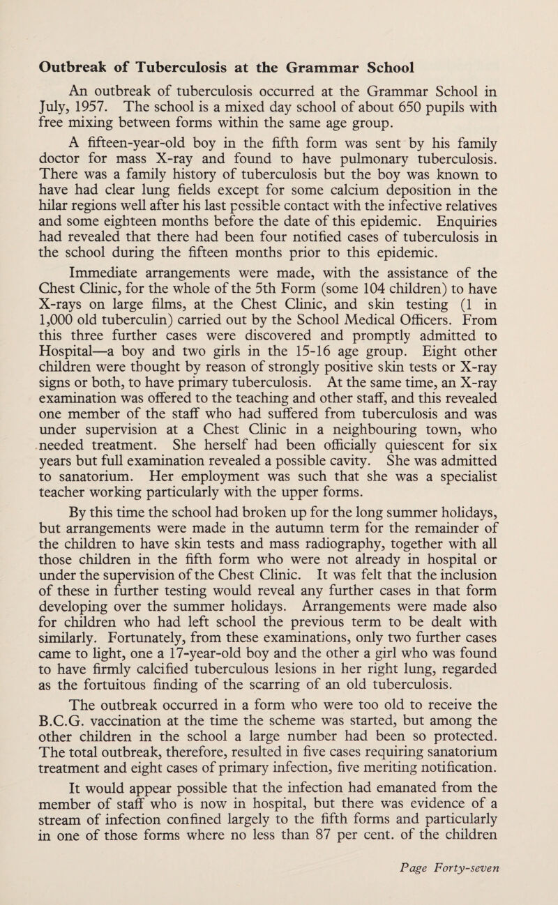 Outbreak of Tuberculosis at the Grammar School An outbreak of tuberculosis occurred at the Grammar School in July, 1957. The school is a mixed day school of about 650 pupils with free mixing between forms within the same age group. A fifteen-year-old boy in the fifth form was sent by his family doctor for mass X-ray and found to have pulmonary tuberculosis. There was a family history of tuberculosis but the boy was known to have had clear lung fields except for some calcium deposition in the hilar regions well after his last possible contact with the infective relatives and some eighteen months before the date of this epidemic. Enquiries had revealed that there had been four notified cases of tuberculosis in the school during the fifteen months prior to this epidemic. Immediate arrangements were made, with the assistance of the Chest Clinic, for the whole of the 5th Form (some 104 children) to have X-rays on large films, at the Chest Clinic, and skin testing (1 in 1,000 old tuberculin) carried out by the School Medical Officers. From this three further cases were discovered and promptly admitted to Hospital—a boy and two girls in the 15-16 age group. Eight other children were thought by reason of strongly positive skin tests or X-ray signs or both, to have primary tuberculosis. At the same time, an X-ray examination was offered to the teaching and other staff, and this revealed one member of the staff who had suffered from tuberculosis and was under supervision at a Chest Clinic in a neighbouring town, who needed treatment. She herself had been officially quiescent for six years but full examination revealed a possible cavity. She was admitted to sanatorium. Her employment was such that she was a specialist teacher working particularly with the upper forms. By this time the school had broken up for the long summer holidays, but arrangements were made in the autumn term for the remainder of the children to have skin tests and mass radiography, together with all those children in the fifth form who were not already in hospital or under the supervision of the Chest Clinic. It was felt that the inclusion of these in further testing would reveal any further cases in that form developing over the summer holidays. Arrangements were made also for children who had left school the previous term to be dealt with similarly. Fortunately, from these examinations, only two further cases came to light, one a 17-year-old boy and the other a girl who was found to have firmly calcified tuberculous lesions in her right lung, regarded as the fortuitous finding of the scarring of an old tuberculosis. The outbreak occurred in a form who were too old to receive the B.C.G. vaccination at the time the scheme was started, but among the other children in the school a large number had been so protected. The total outbreak, therefore, resulted in five cases requiring sanatorium treatment and eight cases of primary infection, five meriting notification. It would appear possible that the infection had emanated from the member of staff who is now in hospital, but there was evidence of a stream of infection confined largely to the fifth forms and particularly in one of those forms where no less than 87 per cent, of the children