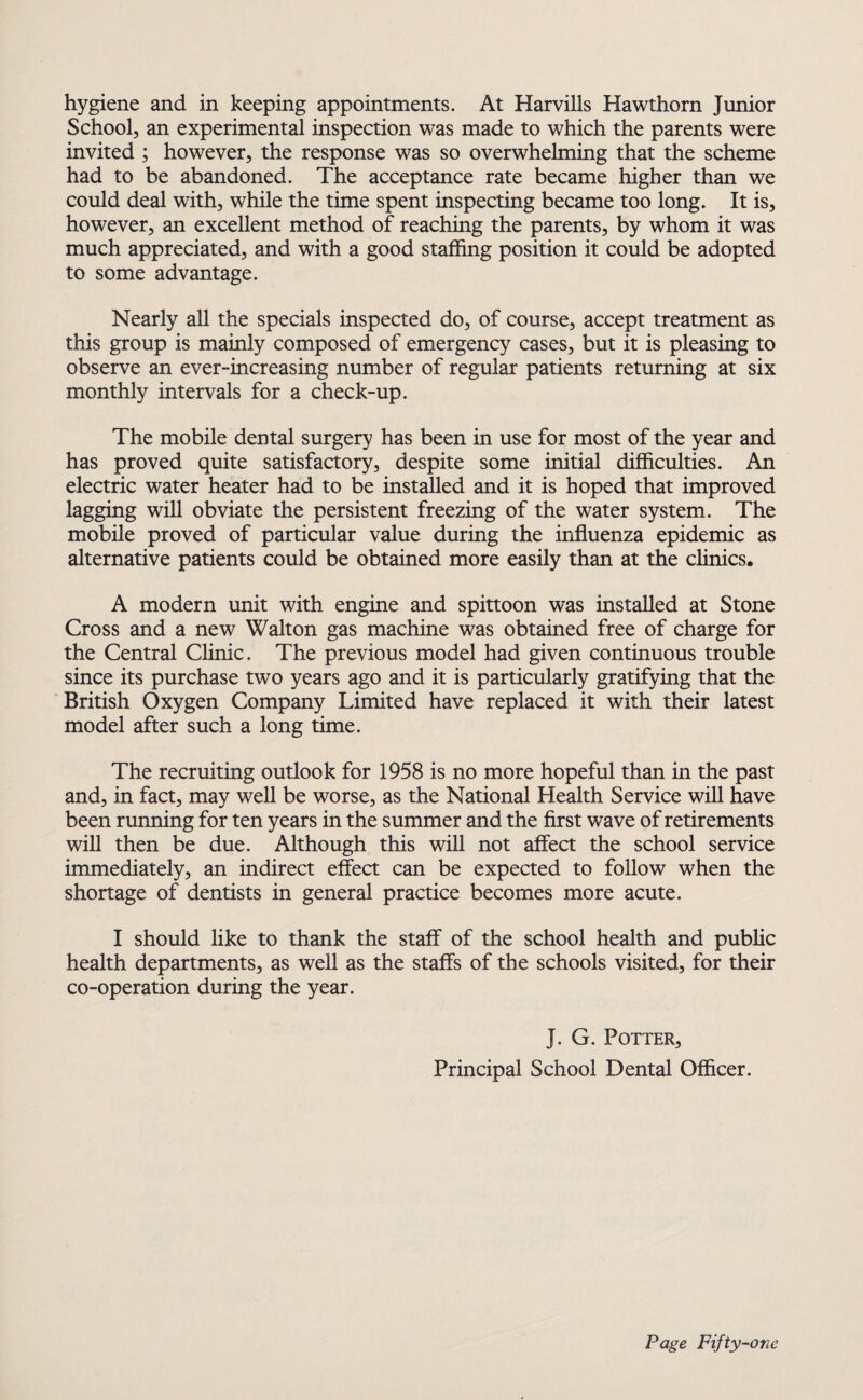 hygiene and in keeping appointments. At Harvills Hawthorn Junior School, an experimental inspection was made to which the parents were invited ; however, the response was so overwhelming that the scheme had to be abandoned. The acceptance rate became higher than we could deal with, while the time spent inspecting became too long. It is, however, an excellent method of reaching the parents, by whom it was much appreciated, and with a good staffing position it could be adopted to some advantage. Nearly all the specials inspected do, of course, accept treatment as this group is mainly composed of emergency cases, but it is pleasing to observe an ever-increasing number of regular patients returning at six monthly intervals for a check-up. The mobile dental surgery has been in use for most of the year and has proved quite satisfactory, despite some initial difficulties. An electric water heater had to be installed and it is hoped that improved lagging will obviate the persistent freezing of the water system. The mobile proved of particular value during the influenza epidemic as alternative patients could be obtained more easily than at the clinics. A modern unit with engine and spittoon was installed at Stone Cross and a new Walton gas machine was obtained free of charge for the Central Clinic. The previous model had given continuous trouble since its purchase two years ago and it is particularly gratifying that the British Oxygen Company Limited have replaced it with their latest model after such a long time. The recruiting outlook for 1958 is no more hopeful than in the past and, in fact, may well be worse, as the National Health Service will have been running for ten years in the summer and the first wave of retirements will then be due. Although this will not affect the school service immediately, an indirect effect can be expected to follow when the shortage of dentists in general practice becomes more acute. I should like to thank the staff of the school health and public health departments, as well as the staffs of the schools visited, for their co-operation during the year. J. G. Potter, Principal School Dental Officer.