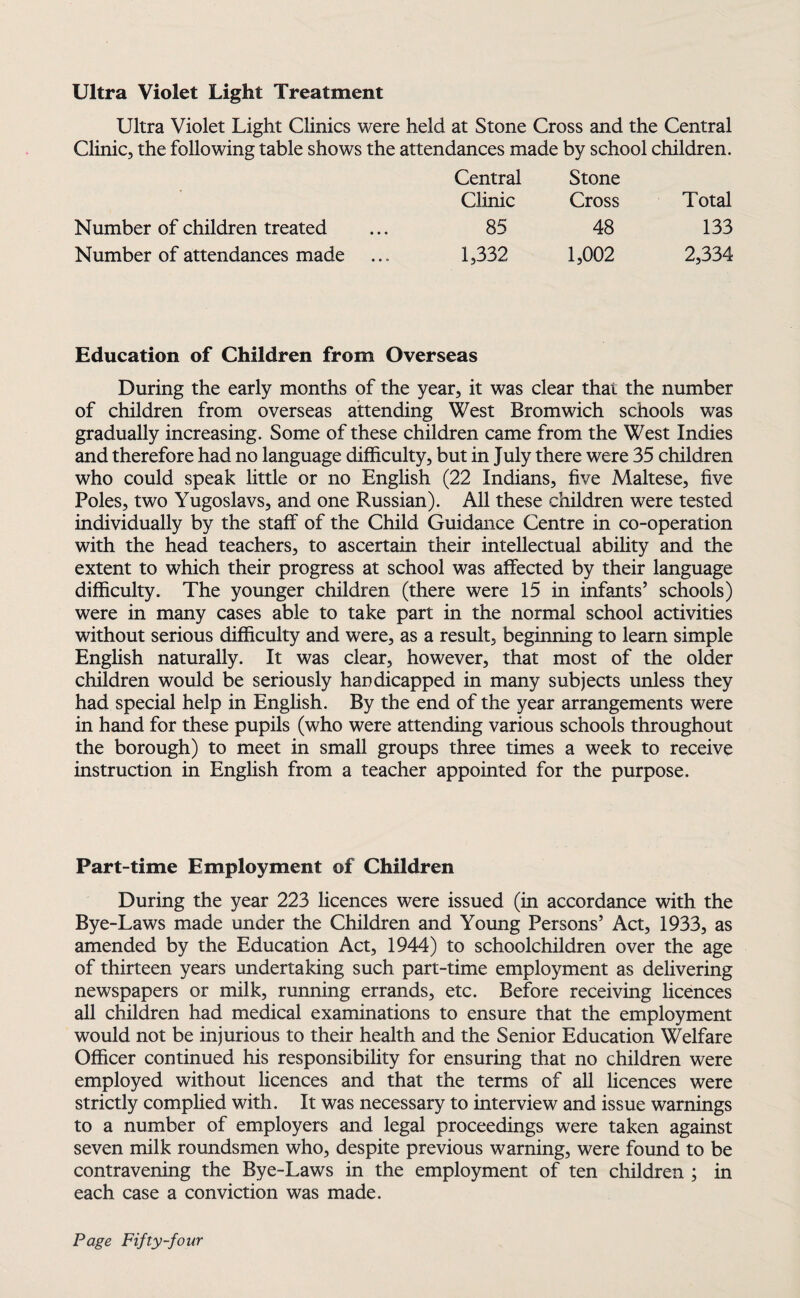 Ultra Violet Light Treatment Ultra Violet Light Clinics were held at Stone Cross and the Central Clinic, the following table shows the attendances made by school children. Central Stone Clinic Cross Total Number of children treated 85 48 133 Number of attendances made 1,332 1,002 2,334 Education of Children from Overseas During the early months of the year, it was clear that the number of children from overseas attending West Bromwich schools was gradually increasing. Some of these children came from the West Indies and therefore had no language difficulty, but in July there were 35 children who could speak little or no English (22 Indians, five Maltese, five Poles, two Yugoslavs, and one Russian). All these children were tested individually by the staff of the Child Guidance Centre in co-operation with the head teachers, to ascertain their intellectual ability and the extent to which their progress at school was affected by their language difficulty. The younger children (there were 15 in infants’ schools) were in many cases able to take part in the normal school activities without serious difficulty and were, as a result, beginning to learn simple English naturally. It was clear, however, that most of the older children would be seriously handicapped in many subjects unless they had special help in English. By the end of the year arrangements were in hand for these pupils (who were attending various schools throughout the borough) to meet in small groups three times a week to receive instruction in English from a teacher appointed for the purpose. Part-time Employment of Children During the year 223 licences were issued (in accordance with the Bye-Laws made under the Children and Young Persons’ Act, 1933, as amended by the Education Act, 1944) to schoolchildren over the age of thirteen years undertaking such part-time employment as delivering newspapers or milk, running errands, etc. Before receiving licences all children had medical examinations to ensure that the employment would not be injurious to their health and the Senior Education Welfare Officer continued his responsibility for ensuring that no children were employed without licences and that the terms of all licences were strictly complied with. It was necessary to interview and issue warnings to a number of employers and legal proceedings were taken against seven milk roundsmen who, despite previous warning, were found to be contravening the Bye-Laws in the employment of ten children ; in each case a conviction was made.