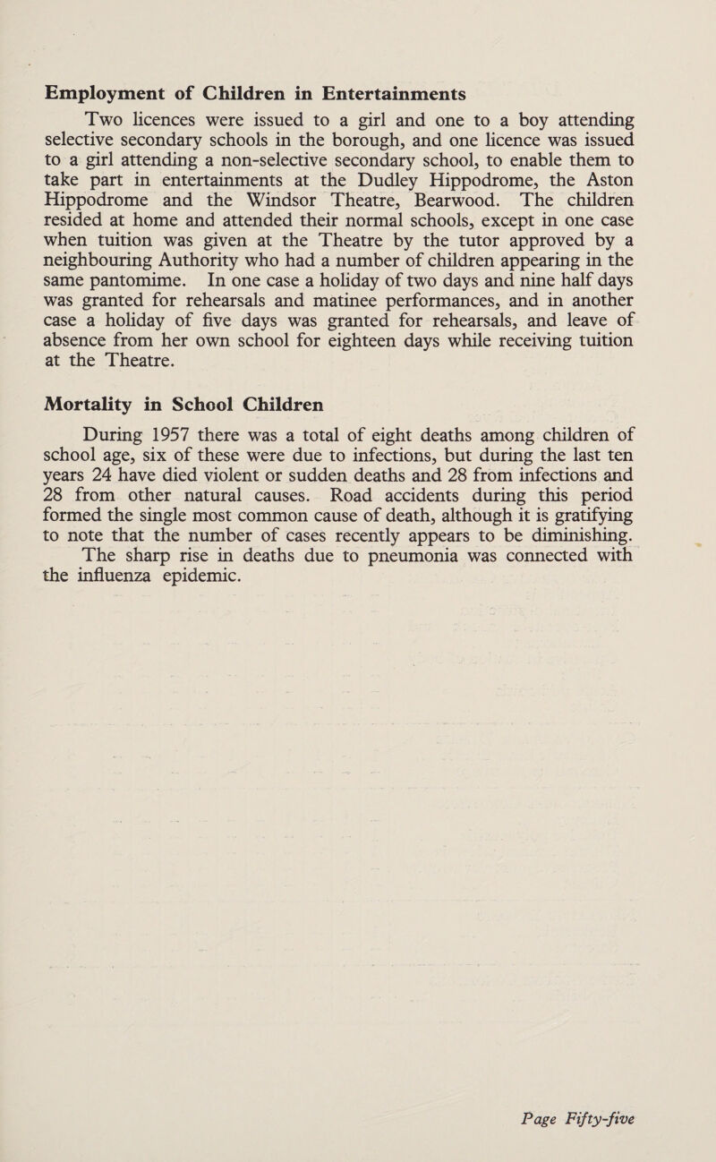 Employment of Children in Entertainments Two licences were issued to a girl and one to a boy attending selective secondary schools in the borough, and one licence was issued to a girl attending a non-selective secondary school, to enable them to take part in entertainments at the Dudley Hippodrome, the Aston Hippodrome and the Windsor Theatre, Bearwood. The children resided at home and attended their normal schools, except in one case when tuition was given at the Theatre by the tutor approved by a neighbouring Authority who had a number of children appearing in the same pantomime. In one case a holiday of two days and nine half days was granted for rehearsals and matinee performances, and in another case a holiday of five days was granted for rehearsals, and leave of absence from her own school for eighteen days while receiving tuition at the Theatre. Mortality in School Children During 1957 there was a total of eight deaths among children of school age, six of these were due to infections, but during the last ten years 24 have died violent or sudden deaths and 28 from infections and 28 from other natural causes. Road accidents during this period formed the single most common cause of death, although it is gratifying to note that the number of cases recently appears to be diminishing. The sharp rise in deaths due to pneumonia was connected with the influenza epidemic.