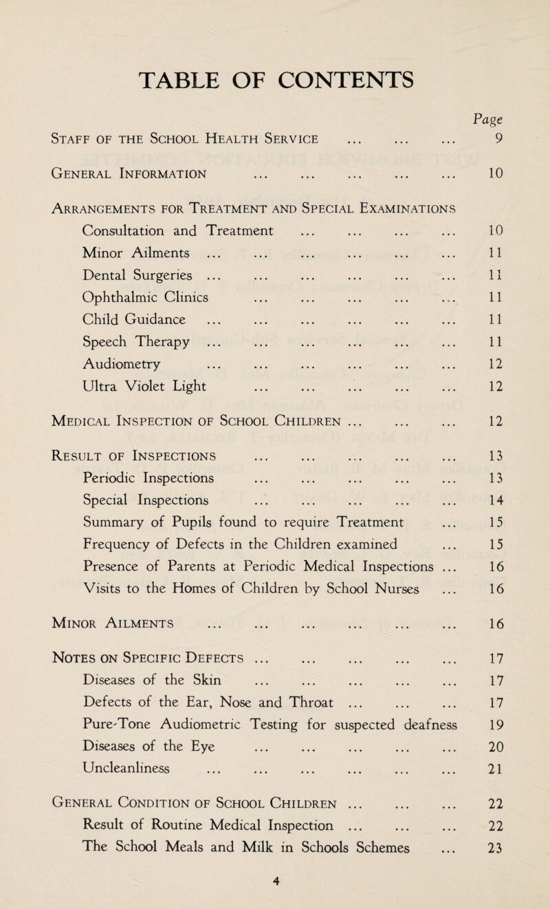 TABLE OF CONTENTS Page Staff of the School Health Service . 9 General Information 10 Arrangements for Treatment and Special Examinations Consultation and Treatment ... ... ... ... 10 Minor Ailments ... ... ... ... ... ... 11 Dental Surgeries ... ... ... ... ... ... 11 Ophthalmic Clinics ... ... ... ... ... 11 Child Guidance ... ... ... ... ... ... 11 Speech Therapy ... ... ... ... ... ... 11 Audiometry ... ... ... ... ... ... 12 Ultra Violet Light ... ... ... ... ... 12 Medical Inspection of School Children. 12 Result of Inspections . 13 Periodic Inspections ... ... ... ... ... 13 Special Inspections ... ... ... ... ... 14 Summary of Pupils found to require Treatment ... 15 Frequency of Defects in the Children examined ... 15 Presence of Parents at Periodic Medical Inspections ... 16 Visits to the Homes of Children by School Nurses ... 16 Minor Ailments . 16 Notes on Specific Defects. 17 Diseases of the Skin ... ... ... ... ... 17 Defects of the Ear, Nose and Throat ... ... ... 17 Pure-Tone Audiometric Testing for suspected deafness 19 Diseases of the Eye ... ... ... ... ... 20 Uncleanliness ... ... ... ... ... ... 21 General Condition of Scfiool Children. 22 Result of Routine Medical Inspection ... ... ... 22 The School Meals and Milk in Schools Schemes ... 23