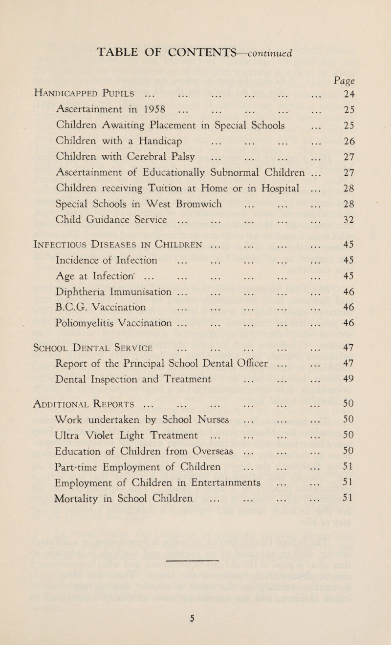 TABLE OF CONTENTS—continued Page Handicapped Pupils. 24 Ascertainment in 1958 ... ... ... ... ... 25 Children Awaiting Placement in Special Schools ... 25 Children with a Handicap ... ... ... ... 26 Children with Cerebral Palsy ... ... ... ... 27 Ascertainment of Educationally Subnormal Children ... 27 Children receiving Tuition at Home or in Hospital ... 28 Special Schools in West Bromwich ... ... ... 28 Child Guidance Service ... ... ... ... ... 32 Infectious Diseases in Children ... ... ... ... 45 Incidence of Infection ... ... ... ... ... 45 Age at Infection' ... ... ... ... ... ... 45 Diphtheria Immunisation ... ... ... ... ... 46 B.C.G. Vaccination ... ... ... ... ... 46 Poliomyelitis Vaccination ... ... ... ... ... 46 School Dental Service . 47 Report of the Principal School Dental Officer ... ... 47 Dental Inspection and Treatment ... ... ... 49 Additional Reports ... ... ... ... ... ... 50 Work undertaken by School Nurses ... ... ... 50 Ultra Violet Light Treatment ... ... ... ... 50 Education of Children from Overseas ... ... ... 50 Part-time Employment of Children ... ... ... 51 Employment of Children in Entertainments ... ... 51 Mortality in School Children ... ... ... ... 51