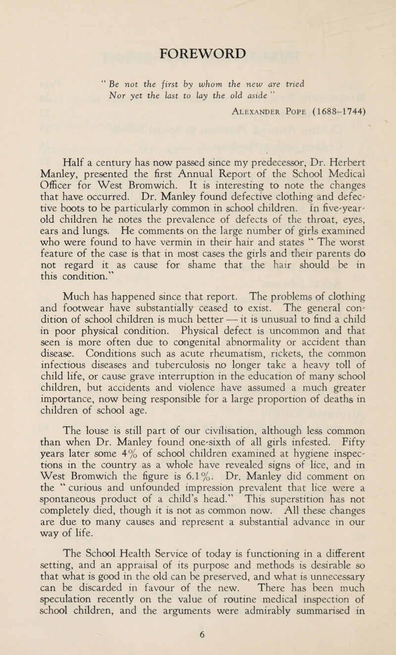 FOREWORD “ Be not the first by whom the new are tried Nor yet the last to lay the old aside ” Alexander Pope (1688-1744) Half a century has now passed since my predecessor, Dr. Herbert Manley, presented the first Annual Report of the School Medical Officer for West Bromwich. It is interesting to note the changes that have occurred. Dr. Manley found defective clothing and defec- tive boots to be particularly common in school children, in five-year- old children he notes the prevalence of defects of the throat, eyes, ears and lungs. He comments on the large number of girls examined who were found to have vermin in their hair and states “ The worst feature of the case is that in most cases the girls and their parents do not regard it as cause for shame that the hair should be in this condition.” Much has happened since that report. The problems of clothing and footwear have substantially ceased to exist. The general con¬ dition of school children is much better — it is unusual to find a child in poor physical condition. Physical defect is uncommon and that seen is more often due to congenital abnormality or accident than disease. Conditions such as acute rheumatism, rickets, the common infectious diseases and tuberculosis no longer take a heavy toll of child life, or cause grave interruption in the education of many school children, but accidents and violence have assumed a much greater importance, now being responsible for a large proportion of deaths in children of school age. The louse is still part of our civilisation, although less common than when Dr. Manley found one-sixth of all girls infested. Fifty years later some 4% of school children examined at hygiene inspec¬ tions in the country as a whole have revealed signs of lice, and in West Bromwich the figure is 6.1%. Dr. Manley did comment on the “ curious and unfounded impression prevalent that lice were a spontaneous product of a child’s head.” This superstition has not completely died, though it is not as common now. All these changes are due to many causes and represent a substantial advance in our way of life. The School Health Service of today is functioning in a different setting, and an appraisal of its purpose and methods is desirable so that what is good in the old can be preserved, and what is unnecessary can be discarded in favour of the new. There has been much speculation recently on the value of routine medical inspection of school children, and the arguments were admirably summarised in