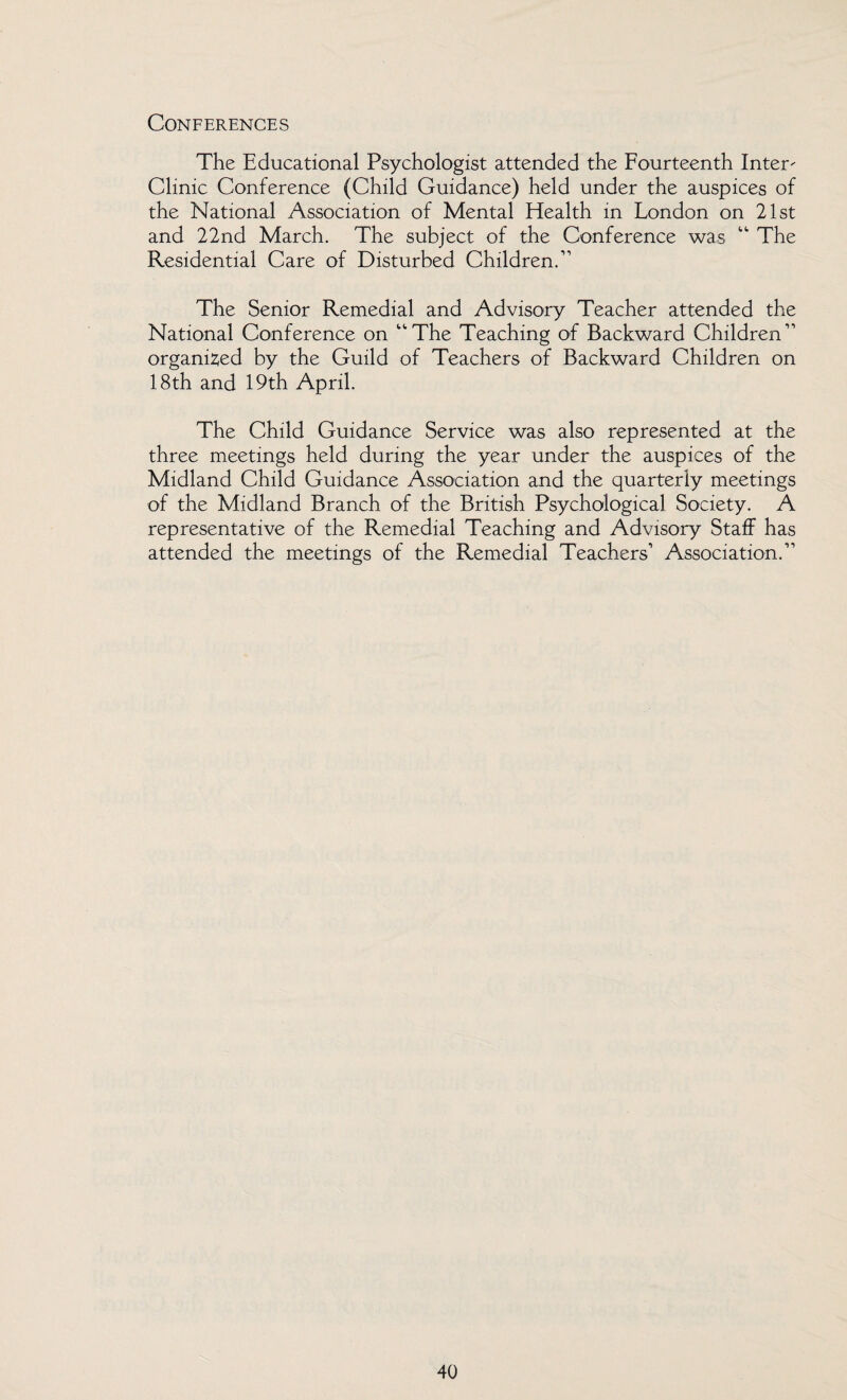 Conferences The Educational Psychologist attended the Fourteenth Inter- Clinic Conference (Child Guidance) held under the auspices of the National Association of Mental Health in London on 21st and 22nd March. The subject of the Conference was “ The Residential Care of Disturbed Children.” The Senior Remedial and Advisory Teacher attended the National Conference on “The Teaching of Backward Children” organized by the Guild of Teachers of Backward Children on 18th and 19th April. The Child Guidance Service was also represented at the three meetings held during the year under the auspices of the Midland Child Guidance Association and the quarterly meetings of the Midland Branch of the British Psychological Society. A representative of the Remedial Teaching and Advisory Staff has attended the meetings of the Remedial Teachers’ Association.”