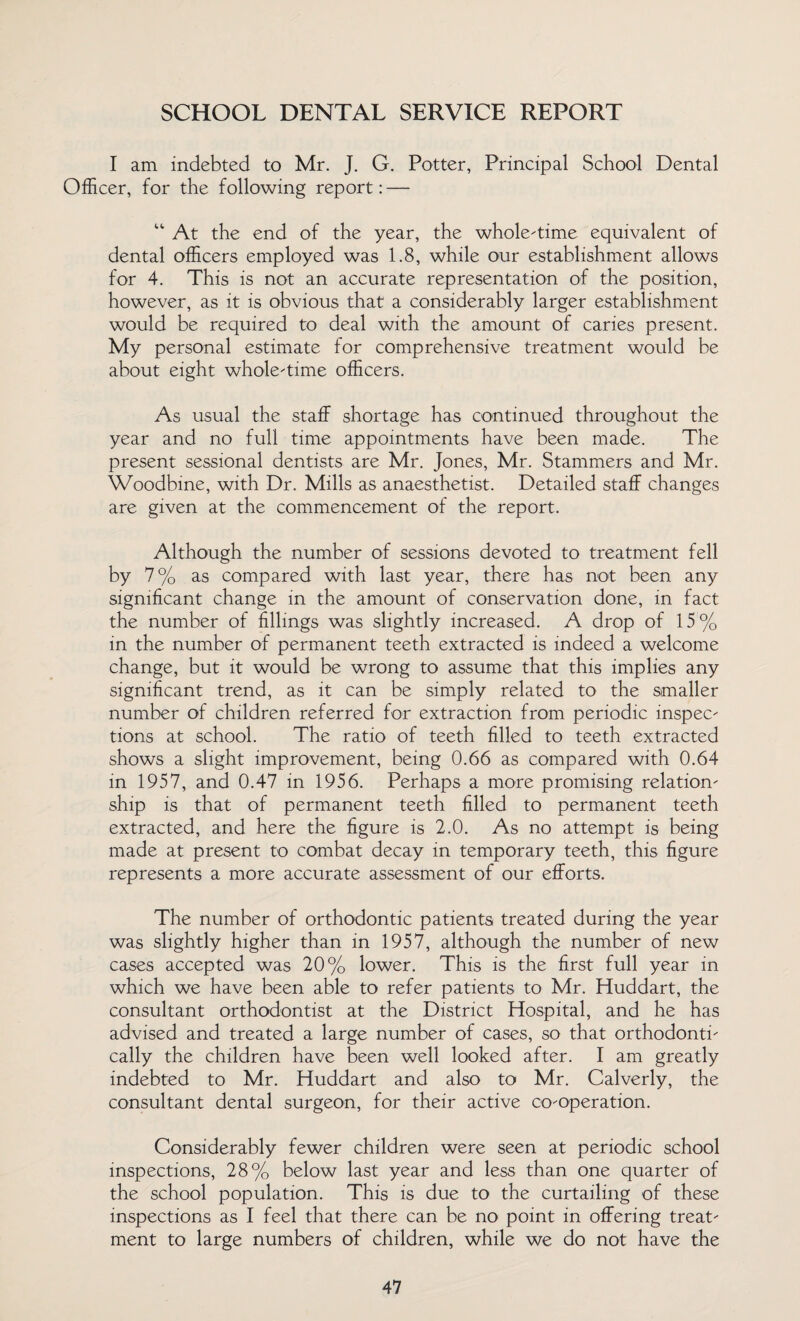 SCHOOL DENTAL SERVICE REPORT I am indebted to Mr. J. G. Potter, Principal School Dental Officer, for the following report: — “ At the end of the year, the whole-time equivalent of dental officers employed was 1.8, while our establishment allows for 4. This is not an accurate representation of the position, however, as it is obvious that a considerably larger establishment would be required to deal with the amount of caries present. My personal estimate for comprehensive treatment would be about eight whole-time officers. As usual the staff shortage has continued throughout the year and no full time appointments have been made. The present sessional dentists are Mr. Jones, Mr. Stammers and Mr. Woodbine, with Dr. Mills as anaesthetist. Detailed staff changes are given at the commencement of the report. Although the number of sessions devoted to treatment fell by 7% as compared with last year, there has not been any significant change in the amount of conservation done, in fact the number of fillings was slightly increased. A drop of 15% in the number of permanent teeth extracted is indeed a welcome change, but it would be wrong to assume that this implies any significant trend, as it can be simply related to the smaller number of children referred for extraction from periodic inspec¬ tions at school. The ratio of teeth filled to teeth extracted shows a slight improvement, being 0.66 as compared with 0.64 in 1957, and 0.47 in 1956. Perhaps a more promising relation¬ ship is that of permanent teeth filled to permanent teeth extracted, and here the figure is 2.0. As no attempt is being made at present to combat decay in temporary teeth, this figure represents a more accurate assessment of our efforts. The number of orthodontic patients treated during the year was slightly higher than in 1957, although the number of new cases accepted was 20% lower. This is the first full year in which we have been able to refer patients to Mr. Huddart, the consultant orthodontist at the District Hospital, and he has advised and treated a large number of cases, so that orthodonti- cally the children have been well looked after. I am greatly indebted to Mr. Huddart and also to Mr. Calverly, the consultant dental surgeon, for their active co-operation. Considerably fewer children were seen at periodic school inspections, 28% below last year and less than one quarter of the school population. This is due to the curtailing of these inspections as I feel that there can be no point in offering treat¬ ment to large numbers of children, while we do not have the