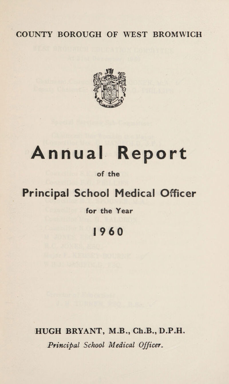 COUNTY BOROUGH OF WEST BROMWICH Annual Report of the Principal School Medical Officer for the Year I960 HUGH BRYANT, M.B., Ch.B., D.P.H. Principal School Medical Officer.