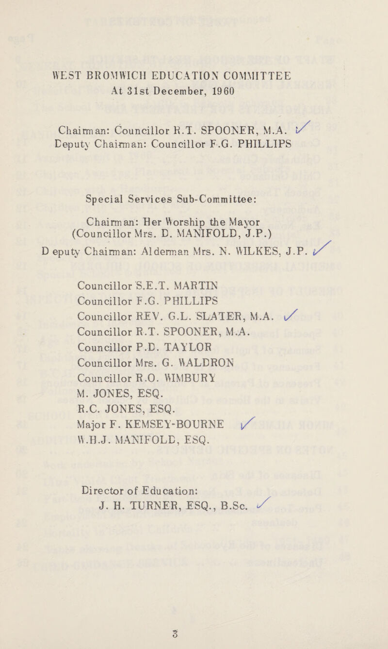WEST BROMWICH EDUCATION COMMITTEE At 31st December, 1960 Chairman: Councillor R.T. SPOONER, M.A. E Deputy Chairman: Councillor F.G. PHILLIPS Special Services Sub-Committee: Chairman: Her Worship the Mayor (Councillor Mrs. D. MANIFOLD, J.P.) D eputy Chairman: Alderman Mrs. N. WILKES, J.P. Councillor S.E.T. MARTIN Councillor F.G. PHILLIPS Councillor REV. G.L. SLATER, M.A. ,/ Councillor R.T. SPOONER, M.A. Councillor P.D. TAILOR Councillor Mrs. G. WALDRON Councillor R.0. WIMBURY M. JONES, ESQ. R.C. JONES, ESQ. Major F. KEMSEY-BOURNE j/ W.H.J. MANIFOLD, ESQ. Director of Education: J. H. TURNER, ESQ., B.Sc. </