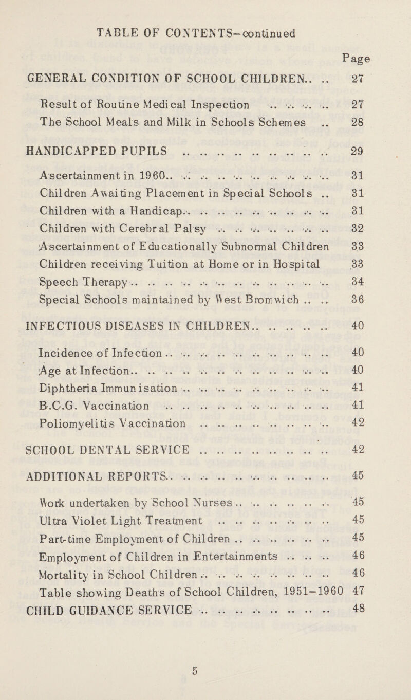 TABLE OF CONTENTS—continued Page GENERAL CONDITION OF SCHOOL CHILDREN.. .. 27 Result of Routine Medical Inspection .. „ -.. ... 27 The School Meals and Milk in Schools Schemes .. 28 HANDICAPPED PUPILS . .. 29 Ascertainment in I960., v. .. .. ,. ... v. ■... .. 31 Children Awaiting Placement in Special Schools .. 31 Children with a Handicap.'. .. , -.. 31 Children with Cerebral Palsy ■.>. ., .. .. .. 32 Ascertainment of Educationally Subnormal Children 33 Children receiving Tuition at Home or in Hospital 33 Speech Therapy.. .-. -.. .. .. .. ... .. 34 Special Schools maintained by West Bromwich .. .. 36 INFECTIOUS DISEASES IN CHILDREN. 40 Incidence of Infection. . -.. .. .. .. .. . 40 Age at Infection.. .. .. .. .. .. .. .. .. 40 ■Diphtheria Immunisation ■.. .. -.. .. .. -.. .. .. 41 B.C.G. Vaccination .. .. .. .. .. .. .. .. .... 41 Poliomyelitis Vaccination . .. 42 SCHOOL DENTAL SERVICE . .. 42 ADDITIONAL REPORTS., ., ... ., . 45 Work undertaken bv School Nurses .. .. ., 45 Ultra Violet Light Treatment .. .. .. .. . 45 Partrtime Employment of Children .. .,. .. 45 Employment of Children in Entertainments . . .. .. 46 Mortality in School Children., .. „ •• •• •• lb Table showing Deaths of School Children, 1951—1960 47 CHILD GUIDANCE SERVICE. 18