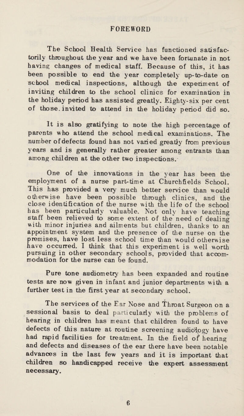 FOREWORD The School Health Service has functioned satisfac¬ torily throughout the year and we have been fortunate in not having changes of medical staff. Because of this, it has been possible to end the year completely up-to-date on school medical inspections, although the experiment of inviting children to the school clinics for examination in the holiday period has assisted greatly. Eighty-six per cent of those, invited to attend in the holiday period did so. It is also gratifying to note the high percentage of parents who attend the school medical examinations. The number of defects found has not varied greatly from previous years and is generally rather greater among entrants than among children at the other two inspections. One of the innovations in the year has been the employment of a nurse part-time at Churchfields School. This has provided a very much better service than would otherwise have been possible through clinics, and the close identification of the nurse with the life of the school has been particularly valuable. Tsot only have teaching staff been relieved to some extent of theneed of dealing with minor injuries and ailments but children, thanks to an appointment system and the presence of the nurse on the premises, have lost less school time than would otherwise have occurred. I think that this experiment is well worth pursuing in other secondary schools, provided that accom¬ modation for the nurse can be found. Pure tone audiometry has been expanded and routine tests are now given in infant and junior departments with a further test in the first year at secondary school. The services of the Ear htose and Throat Surgeon on a sessional basis to deal particularly with the problems of hearing in children has meant that children found to have defects of this nature at routine screening audiology have had rapid facilities for treatment. In the field of hearing and defects and diseases of the ear there have been notable advances in the last few years and it is important that children so handicapped receive the expert assessment necessary.
