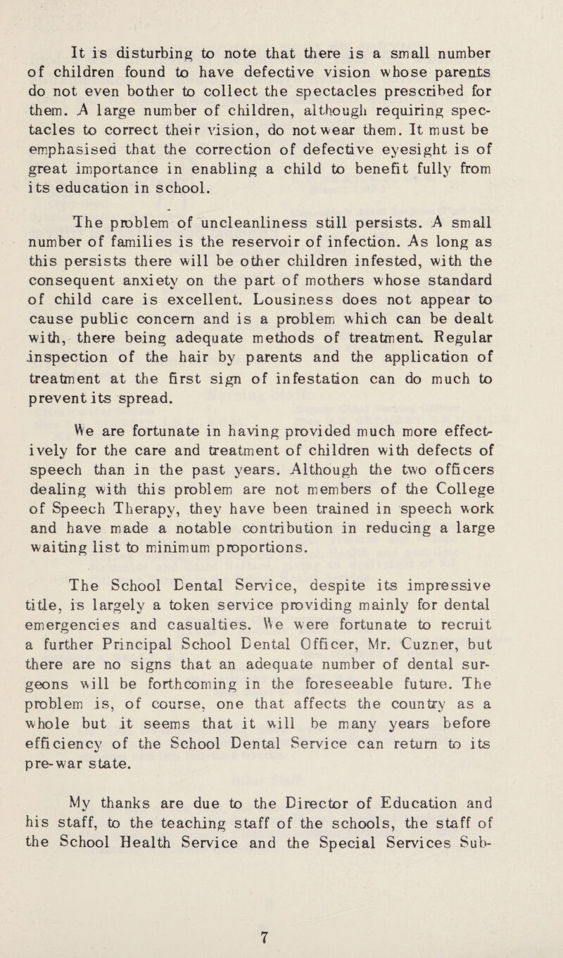It is disturbing to note that there is a small number of children found to have defective vision whose parents do not even bother to collect the spectacles prescribed for them. A large number of children, although requiring spec¬ tacles to correct their vision, do not wear them. It must be emphasised that the correction of defective eyesight is of great importance in enabling a child to benefit fully from its education in school. The problem of uncleanliness still persists. A small number of families is the reservoir of infection. As long as this persists there will be other children infested, with the consequent anxiety on the part of mothers whose standard of child care is excellent. Lousiness does not appear to cause public concern and is a problem which can be dealt with, there being adequate methods of treatment. Regular inspection of the hair by parents and the application of treatment at the first sign of infestation can do much to prevent its spread. We are fortunate in having provided much more effect¬ ively for the care and treatment of children with defects of speech than in the past years. Although the two officers dealing with this problem are not members of the College of Speech Therapy, they have been trained in speech work and have made a notable contribution in reducing a large waiting list to minimum proportions. The School Eental Service, despite its impressive title, is largely a token service providing mainly for dental emergencies and casualties. We were fortunate to recruit a further Principal School Dental Officer, Mr. Cuzner, but there are no signs that an adequate number of dental sur¬ geons will be forthcoming in the foreseeable future. The problem is, of course, one that affects the country as a whole but it seems that it will be many years before efficiency of the School Dental Service can return to its pre-war state. My thanks are due to the Director of Education and his staff, to the teaching staff of the schools, the staff of the School Health Service and the Special Services Sub-