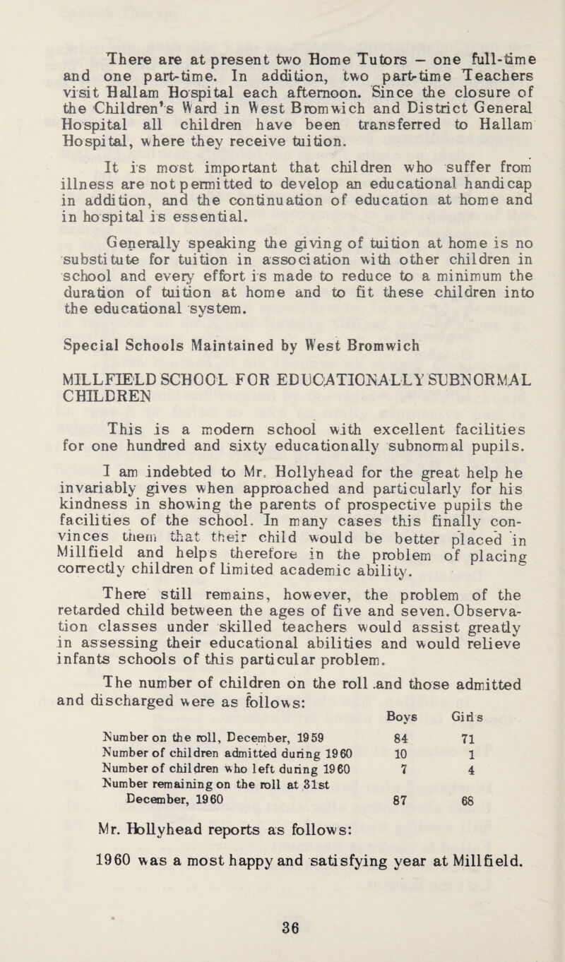 There are at present two Borne Tutors — one full-time and one part-time. In addition, two partrtime Teachers visit Ball am Bospital each afternoon. Since the closure of the Children’s Ward in West Bromwich and District General Bospital all children have been transferred to Ballam Bospital, where they receive tuition. # It is most important that children who suffer from illness are not permitted to develop an educational handicap in addition, and the continuation of education at home and in hospital is essential. Generally speaking the giving of tuition at home is no substitute for tuition in association with other children in school and every effort is made to reduce to a minimum the duration of tuition at home and to fit these children into the educational system. Special Schools Maintained by West Bromwich MILLF1ELD SCBOOL FOR EDUGATIOKA-LLY'SUBNORMAL CBILDREN This is a modem school with excellent facilities for one hundred and sixty educationally subnormal pupils. I am indebted to Mr. Bollyhead for the great help he invariably gives when approached and particularly for his kindness in showing the parents of prospective pupils the facilities of the school. In many cases this finally con¬ vinces them th at their child would be better placed in Mill field and helps therefore in the problem of placing correctly children of Limited academic ability. There still remains, however, the problem of the retarded child between the ages of five and seven. Observa¬ tion classes under skilled teachers would assist greatly in assessing their educational abilities and would relieve infants schools of this particular problem. The number of children on the roll ,and those admitted and discharged were as follows: Boys Girl s Number on the roll, December, 1959 84 71 Number of children admitted during 1960 10 1 Number of children who left during 1960 Number remaining on the roll at 31st 7 4 December, 1960 87 68 Mr. Bollyhead reports as follows: 1960 was a most happy and satisfying year at Millfield.