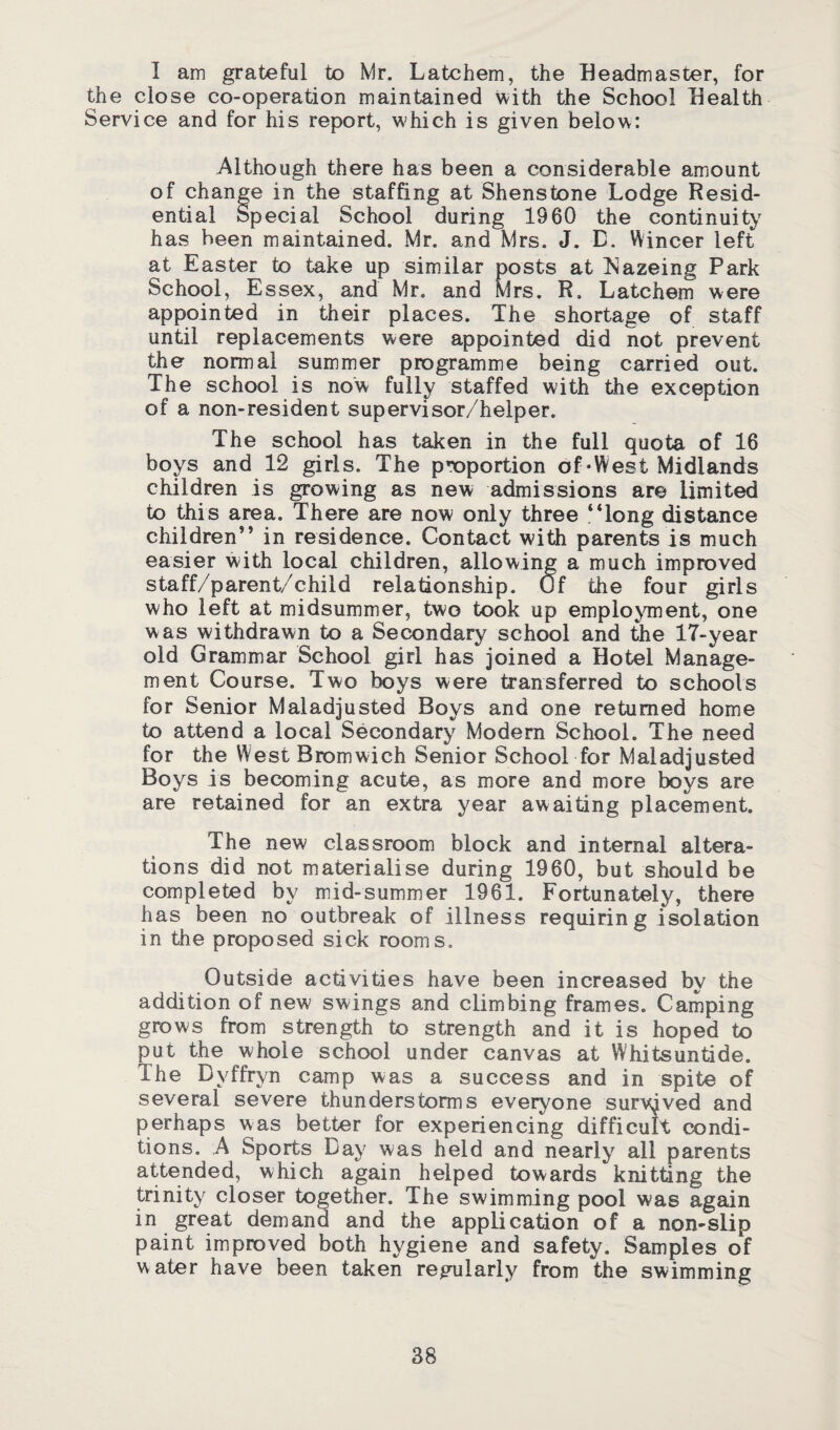 I am grateful to Mr. Latchem, the Headmaster, for the close co-operation maintained with the School Health Service and for his report, which is given below: Although there has been a considerable amount of change in the staffing at Shenstone Lodge Resid¬ ential Special School during 1960 the continuity has been maintained. Mr. and Mrs. J. B. Wincer left at Easter to take up similar posts at Nazeing Park School, Essex, and Mr. and Mrs. R, Latchem were appointed in their places. The shortage of staff until replacements were appointed did not prevent the normal summer programme being carried out. The school is now fully staffed with the exception of a non-resident supervisor/helper. The school has taken in the full quota of 16 boys and 12 girls. The proportion of‘West Midlands children is growing as new admissions are limited to this area. There are now only three “long distance children” in residence. Contact with parents is much easier with local children, allowing a much improved staff/parent/child relationship, uf the four girls who left at midsummer, two took up employment, one was withdrawn to a Secondary school and the 17-year old Grammar School girl has joined a Hotel Manage¬ ment Course. Two boys were transferred to schools for Senior Maladjusted Boys and one returned home to attend a local Secondary Modern School. The need for the West Bromwich Senior School for Maladjusted Boys is becoming acute, as more and more boys are are retained for an extra year awaiting placement. The new classroom block and internal altera¬ tions did not materialise during 1960, but should be completed by mid-summer 1961. Fortunately, there has been no outbreak of illness requiring isolation in the proposed sick rooms. Outside activities have been increased by the addition of new swings and climbing frames. Camping grows from strength to strength and it is hoped to put the whole school under canvas at Whitsuntide. The Dyffryn camp was a success and in spite of several severe thunderstorms everyone survived and perhaps was better for experiencing difficult condi¬ tions. A Sports Day was held and nearly all parents attended, which again helped towards knitting the trinity closer together. The swimming pool was again in great demand and the application of a non-slip paint improved both hygiene and safety. Samples of water have been taken regularly from the swimming