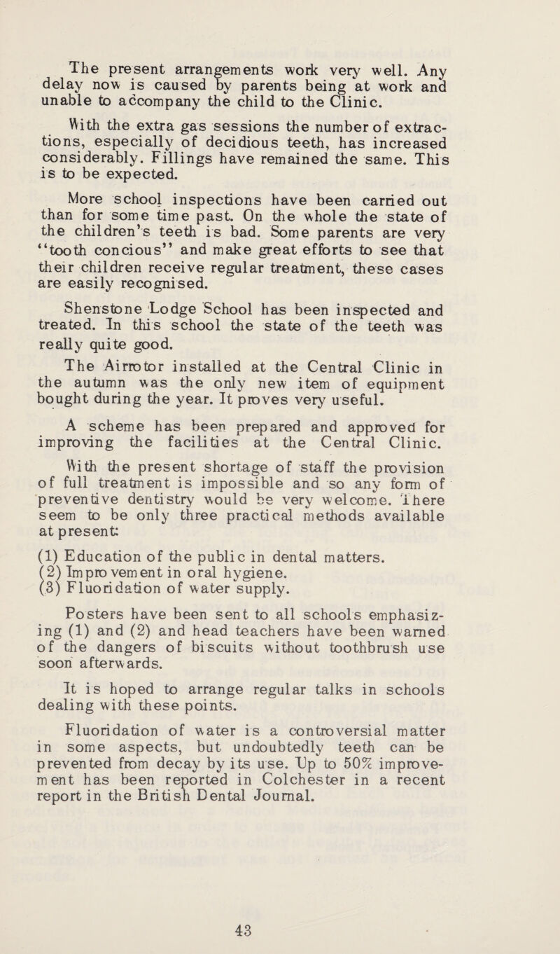 The present arrangements work very well. Any delay now is caused by parents being at work and unable to accompany the child to the CLinic. With the extra gas sessions the number of extrac¬ tions, especially of decidious teeth, has increased considerably. Fillings have remained the same. This is to be expected. More school inspections have been carried out than for some time past. On the whole the state of the children’s teeth is bad. Some parents are very “tooth concious” and make great efforts to see that their children receive regular treatment, these cases are easily recognised. Shenstone Lodge School has been inspected and treated. In this school the state of the teeth was really quite good. The Airrotor installed at the Central Clinic in the autumn was the only new item of equipment bought during the year. It proves very useful. A scheme has been prepared and approved for improving the facilities at the Central Clinic. With the present shortage of staff the provision of full treatment is impossible and so any form of preventive dentistry would be very welcome. There seem to be only three practical methods available at present: (1) Education of the public in dental matters. ( 2) Impro vement in oral hygiene. (3) Fluoridation of water supply. Posters have been sent to all schools emphasiz¬ ing (1) and (2) and head teachers have been warned of the dangers of biscuits without toothbrush use soon afterwards. It is hoped to arrange regular talks in schools dealing with these points. Fluoridation of water is a controversial matter in some aspects, but undoubtedly teeth can be prevented from decay by its use. Up to 50% improve- ment has been reported in Colchester in a recent report in the British Dental Journal.
