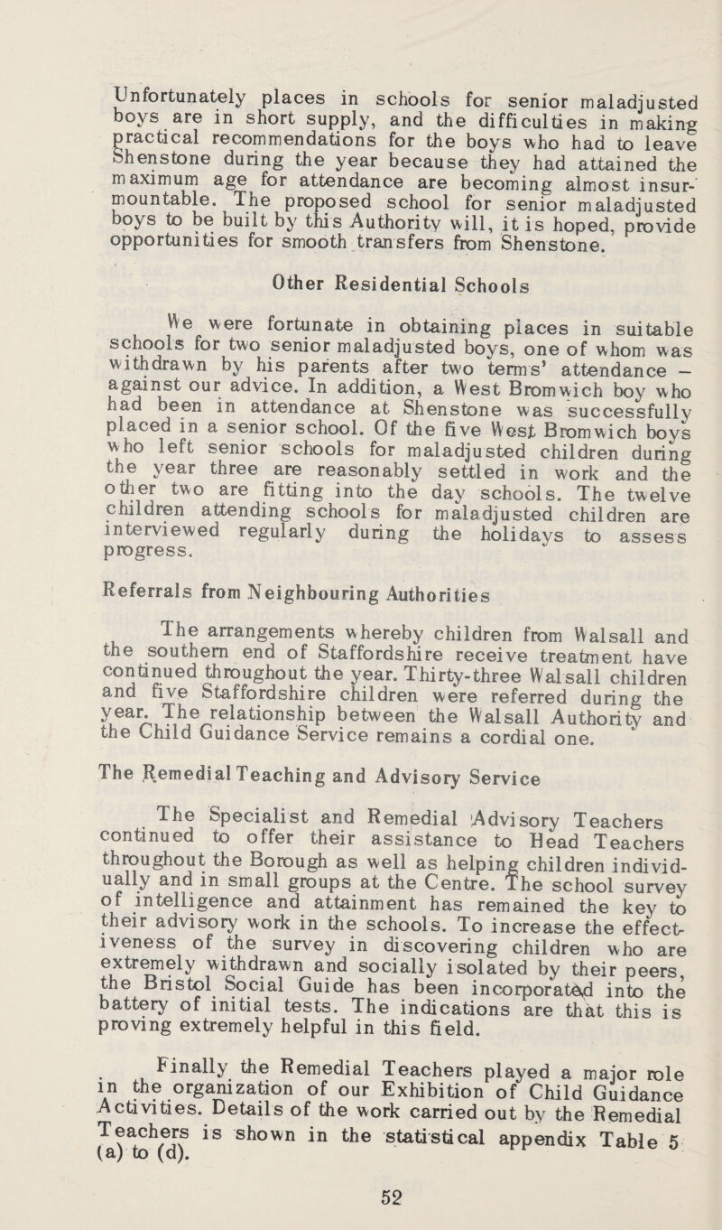 Unfortunately places in schools for senior maladjusted boys are in short supply, and the difficulties in making practical recommendations for the boys who had to leave Shenstone during the year because they had attained the maximum age for attendance are becoming almost insur¬ mountable. The proposed school for senior maladjusted boys to be built by this Authority will, it is hoped, provide opportunities for smooth transfers from Shenstone. Other Residential Schools Vie were fortunate in obtaining places in suitable schools for two senior maladjusted boys, one of whom was withdrawn by his parents after two terms’ attendance - against our advice. In addition, a West Bromwich boy who nad been in attendance at Shenstone was successfully placed in a senior school. Of the five West Bromwich boys who left senior schools for maladjusted children during the year three are reasonably settled in work and the other two are fitting into the day schools. The twelve children attending schools for maladjusted children are interviewed regularly during the holidays to assess progress. Referrals from Neighbouring Authorities The arrangements whereby children from Walsall and the southern end of Staffordshire receive treatment have continued throughout the year. Thirty-three Walsall children and five Staffordshire children were referred during the 'fke relationship between the Walsall Authority and the Child Guidance Service remains a cordial one. The Remedial Teaching and Advisory Service The Specialist and Remedial Advisory Teachers continued to offer their assistance to Bead Teachers throughout the Borough as well as helping children individ¬ ually and in small groups at the Centre. The school survev of intelligence and attainment has remained the key to their advisory work in the schools. To increase the effect¬ iveness of the survey in discovering children who are extremeiy withdrawn and socially isolated by their peers, the Bristol Social Guide has been incorporated into the battery of initial tests. The indications are that this is proving extremely helpful in this field. Finally the Remedial Teachers played a major role in the organization of our Exhibition of Child Guidance Activities. Details of the work carried out by the Remedial Teachers is shown in the statistical appendix Table 5 (a) to (d).