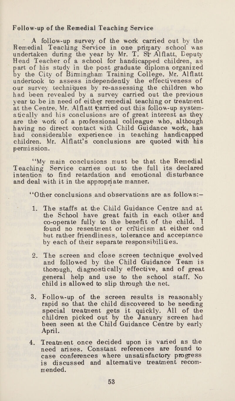 Follow-up of the Remedial Teaching Service ' A follow-up survey of the work carried out by the Remedial Teaching Service in one primary school was undertaken during the year by Mr. T. ST Alflatt, Deputy Head Teacher of a school for handicapped children, as part of his study in the post graduate diploma organized by the City of Birmingham Training College. Mr. Alflatt undertook to assess independently the effectiveness of our survey techniques by re-assessing the children who had been revealed by a survey carried out the previous year to be in need of either remedial teaching or treatment at the Centre. Mr. Alflatt tarried out this follow-up system¬ atically and his conclusions are of great interest as they are the work of a professional colleague who, although having no direct contact with Child Guidance work, has had considerable experience in teaching handicapped children. Mr. Alflatt’s conclusions are quoted with his permission. “My main conclusions must be that the Remedial Teaching Service carries out to the full its declared intention to find retardation and emotional disturbance and deal with it in the appropriate manner. “Other conclusions and observations are as follows: — 1. The staffs at the Child Guidance Centre and at the School have great faith in each other and co-operate fully to the benefit of the child. I found no resentment or criticism at either end but rather friendliness, tolerance and acceptance by each of their separate responsibilities. 2. The screen and close screen technique evolved and followed by the Child Guidance Team is thorough, diagnostically effective, and of great general help and use to the school staff. No child is allowed to slip through the net. 3. Follow-up of the screen results is reasonably rapid so that the child discovered to be needing special treatment gets it quickly. All of the children picked out by the January screen had been seen at the Child Guidance Centre by early April. 4. Treatment once decided upon is varied as the need arises. Constant references are found to case conferences where unsatisfactory progress is discussed and alternative treatment recom¬ mended.