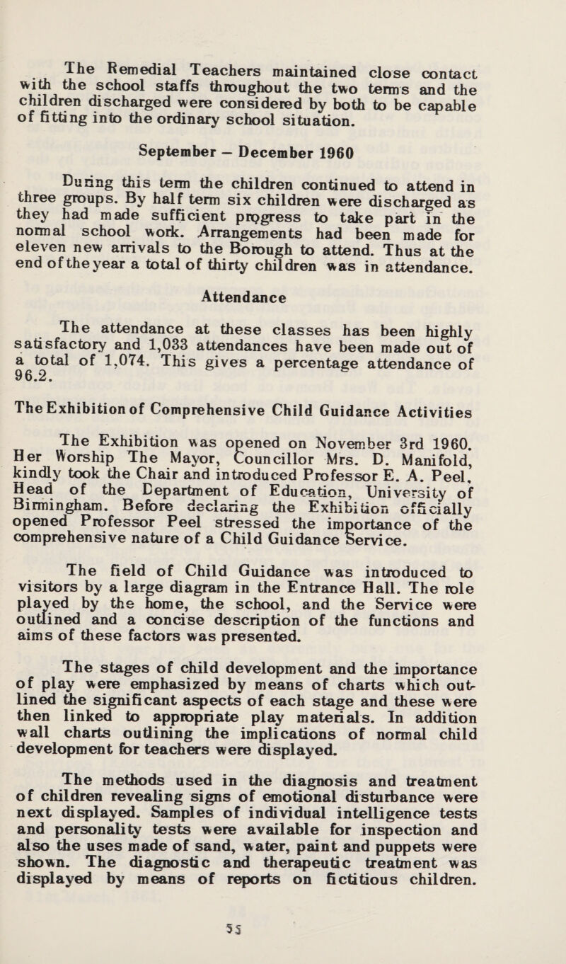 The Remedial Teachers maintained close contact with the school staffs throughout the two terms and the children discharged were considered by both to be capable of fitting into the ordinary school situation. September - December 1960 During this term the children continued to attend in three groups. By half term six children were discharged as they had made sufficient progress to take part in the normal school work. Arrangements had been made for eleven new arrivals to the Borough to attend. Thus at the end of the year a total of thirty children was in attendance. Attendance The attendance at these classes has been highly satisfactory and 1,033 attendances have been made out of a total of 1.074, This gives a percentage attendance of 96.2. The Exhibition of Comprehensive Child Guidance Activities The Exhibition was opened on November 3rd 1960. Her Worship The Mayor, Councillor Mrs. D. Manifold, kindly took the Chair and introduced Professor E. A. Peel, Head of the Department of Education, University of Birmingham. Before declaring the Exhibition officially opened Professor Peel stressed the importance of the comprehensive nature of a Child Guidance Service. The field of Child Guidance was introduced to visitors by a large diagram in the Entrance Hall. The role played by the home, the school, and the Service were outlined and a concise description of the functions and aims of these factors was presented. The stages of child development and the importance of play were emphasized by means of charts which out¬ lined the significant aspects of each stage and these were then linked to appropriate play materials. In addition wall charts outlining the implications of normal child development for teachers were displayed. The methods used in the diagnosis and treatment of children revealing signs of emotional disturbance were next displayed. Samples of individual intelligence tests and personality tests were available for inspection and also the uses made of sand, water, paint and puppets were shown. The diagnostic and therapeutic treatment was displayed by means of reports on fictitious children.