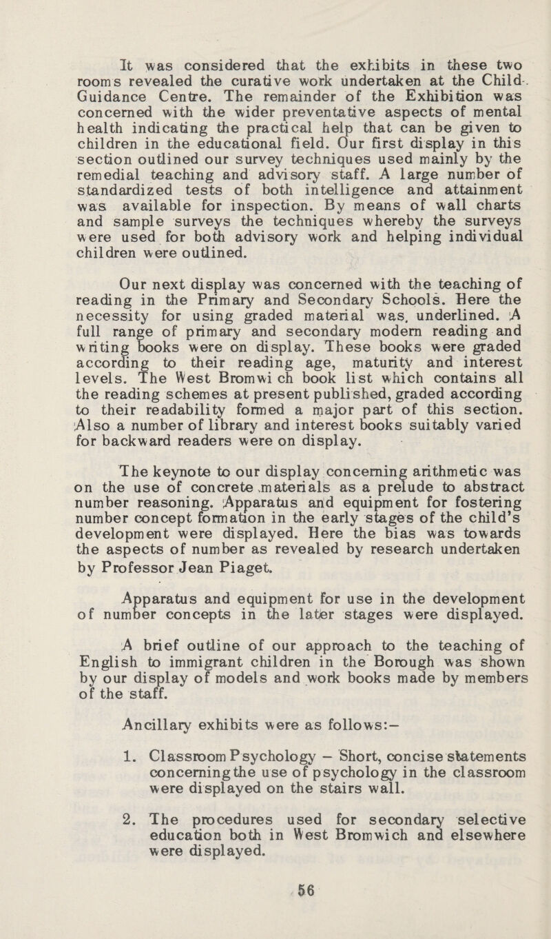 It was considered that the exhibits in these two room s revealed the curative work undertaken at the Child. Guidance Centre. The remainder of the Exhibition was concerned with the wider preventative aspects of mental health indicating the practical help that can be given to children in the educational field. Our first display in this section outlined our survey techniques used mainly by the remedial teaching and advisory staff. A large number of standardized tests of both intelligence and attainment was available for inspection. By means of wall charts and sample surveys the techniques whereby the surveys were used for both advisory work and helping individual children were outlined. Our next display was concerned with the teaching of reading in the Primary and Secondary Schools. Here the necessity for using graded material was. underlined. A full range of primary and secondary modem reading and writing books were on display. These books were graded according to their reading age, maturity and interest levels. The West Bromwi ch book list which contains all the reading schemes at present publi shed, graded according to their readability formed a major part of this section. Also a number of library and interest books suitably varied for backward readers were on display. The keynote to our display concerning arithmetic was on the use of concrete >m ate rials as a prelude to abstract number reasoning. Apparatus and equipment for fostering number concept formation in the early stages of the child’s development were displayed. Here the bias was towards the aspects of number as revealed by research undertaken by Professor Jean Piaget. Apparatus and equipment for use in the development of number concepts in the latfer stages were displayed. A brief outline of our approach to the teaching of English to immigrant children in the Borough was shown by our display of models and work books made by members of the staff. Ancillary exhibits were as follows:- 1. Classroom Psychology - Short, concise statements concerning the u se of psychology in the classroom were displayed on the stairs wall. 2. The procedures used for secondary selective education both in West Bromwich and elsewhere were displayed.