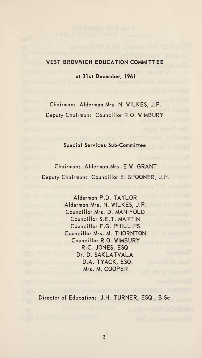 WEST BROMWICH EDUCATION COMMITTEE at 31st December, 1961 Chairman: Alderman Mrs. N. WILKES, J.P. Deputy Chairman: Councillor R.O. WIMBURY Special Services Sub-Committee Chairman: Alderman Mrs. E.W. GRANT Deputy Chairman: Councillor E. SPOONER, J.P. Alderman P.D. TAYLOR Alderman Mrs. N. WILKES, J.P. Councillor Mrs. D. MANIFOLD Councillor S.E.T. MARTIN Councillor F.G. PHILLIPS Councillor Mrs. M. THORNTON Councillor R.O. WIMBURY R.C. JONES, ESQ. Dr. D. SAKLATVALA D.A. TYACK, ESQ. Mrs. M. COOPER Director of Education: J.H. TURNER, ESQ., B.Sc.