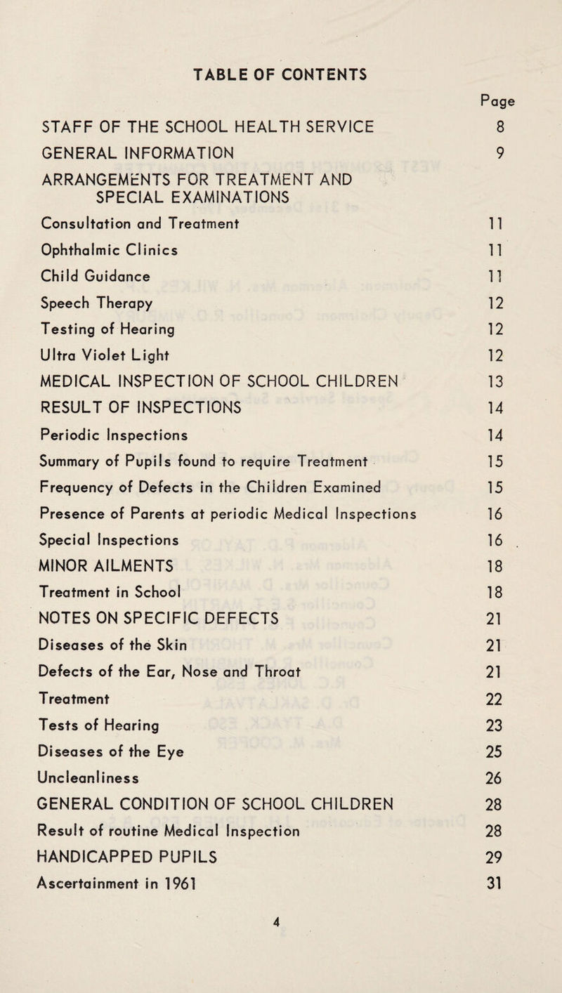 TABLE OF CONTENTS Page STAFF OF THE SCHOOL HEALTH SERVICE 8 GENERAL INFORMATION 9 ARRANGEMENTS FOR TREATMENT AND SPECIAL EXAMINATIONS Consultation and Treatment 11 Ophthalmic Clinics 11 Child Guidance 11 Speech Therapy 12 Testing of Hearing 12 Ultra Violet Light 12 MEDICAL INSPECTION OF SCHOOL CHILDREN 13 RESULT OF INSPECTIONS 14 Periodic Inspections 14 Summary of Pupils found to require Treatment 15 Frequency of Defects in the Children Examined 15 Presence of Parents at periodic Medical Inspections 16 Special Inspections 16 MINOR AILMENTS 18 Treatment in School 18 NOTES ON SPECIFIC DEFECTS 21 Diseases of the Skin 21 Defects of the Ear, Nose and Throat 21 Treatment 22 Tests of Hearing 23 Diseases of the Eye 25 Uncleanliness 26 GENERAL CONDITION OF SCHOOL CHILDREN 28 Result of routine Medical Inspection 28 HANDICAPPED PUPILS 29 Ascertainment in 1961 31