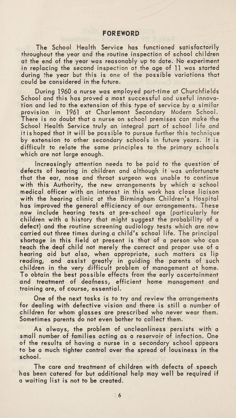 FOREWORD The School Health Service has functioned satisfactorily throughout the year and the routine inspection of school children at the end of the year was reasonably up to date. No experiment in replacing the second inspection at the age of 11 was started during the year but this is one of the possible variations that could be considered in the future. During 1960 a nurse was employed part-time at Churchfields School and this has proved a most successful and useful innova¬ tion and led to the extension of this type of service by a similar provision in 1961 at Charlemont Secondary Modern School. There is no doubt that a nurse on school premises can make the School Health Service truly an integral part of school life and it is hoped that it will be possible to pursue further this technique by extension to other secondary schools in future years. It is difficult to relate the same principles to the primary schools which are not large enough. Increasingly attention needs to be paid to the question of defects of hearing in children and although it was unfortunate that the ear, nose and throat surgeon was unable to continue with this Authority, the new arrangements by which a school medical officer with an interest in this work has close liaison with the hearing clinic at the Birmingham Children’s Hospital has improved the general efficiency of our arrangements. These now include hearing tests at pre-school age (particularly for children with a history that might suggest the probability of a defect) and the routine screening audiology tests which are now carried out three times during.a child’s school life. The principal shortage in this field at present is that of a person who can teach the deaf child not merely the correct and proper use of a hearing aid but also, when appropriate, such matters as lip reading, and assist greatly in guiding the parents of such children in the very difficult problem of management at home. To obtain the best possible effects from the early ascertainment and treatment of deafness, efficient home management and training are, of course, essential. One of the next tasks is to try and review the arrangements for dealing with defective vision and there is still a number of children for whom glasses are prescribed who never wear them. Sometimes parents do not even bother to collect them. As always, the problem of uncieanliness persists with a small number of families acting as a reservoir of infection. One of the results of having a nurse in a secondary school appears to be a much tighter control over the spread of lousiness in the school. The care and treatment of children with defects of speech has been catered for but additional help may well be required if a waiting list is not to be created.