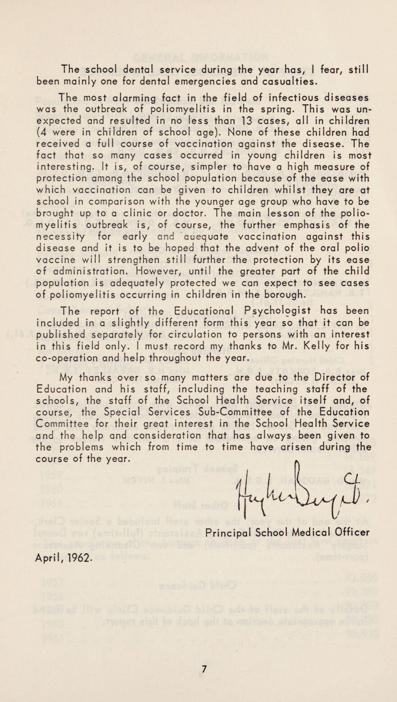 The school dental service during the year has, I fear, still been mainly one for dental emergencies and casualties. The most alarming fact in the field of infectious diseases was the outbreak of poliomyelitis in the spring. This was un¬ expected and resulted in no less than 13 cases, all in children (4 were in children of school age). None of these children had received a full course of vaccination against the disease. The fact that so many cases occurred in young children is most interesting. It is, of course, simpler to have a high measure of protection among the school population because of the ease with which vaccination can be given to children whilst they are at school in comparison with the younger age group who have to be brought up to a clinic or doctor. The main lesson of the polio¬ myelitis outbreak is, of course, the further emphasis of the necessity for early and adequate vaccination against this disease and it is to be hoped that the advent of the oral polio vaccine will strengthen still further the protection by its ease of administration. However, until the greater part of the child population is adequately protected we can expect to see cases of poliomyelitis occurring in children in the borough. The report of the Educational Psychologist has been included in a slightly different form this year so that it can be published separately for circulation to persons with an interest in this field only. I must record my thanks to Mr. Kelly for his co-operation and help throughout the year. My thanks over so many matters are due to the Director of Education and his staff, including the teaching staff of the schools, the staff of the School Health Service itself and, of course, the Special Services Sub-Committee of the Education Committee for their great interest in the School Health Service and the help and consideration that has always been given to the problems which from time to time have arisen during the course of the year. n a nD > Principal School Medical Officer April, 1962.