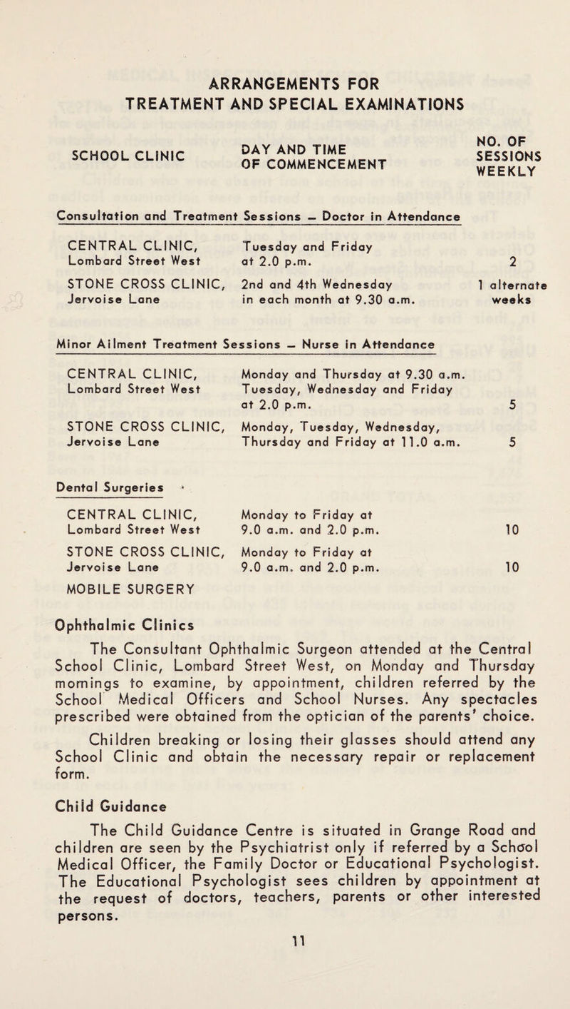 ARRANGEMENTS FOR TREATMENT AND SPECIAL EXAMINATIONS SCHOOL CLINIC DAY AND TIME OF COMMENCEMENT NO. OF SESSIONS WEEKLY Consultation and Treatment Sessions — Doctor in Attendance CENTRAL CLINIC, Lombard Street West Tuesday and Friday at 2.0 p.m. 2 STONE CROSS CLINIC, Jervoise Lane 2nd and 4th Wednesday in each month at 9.30 a.m. 1 alternate weeks Minor Ailment Treatment S essions — Nurse in Attendance CENTRAL CLINIC, Lombard Street West Monday and Thursday at 9.30 a.m. Tuesday, Wednesday and Friday at 2.0 p.m. 5 STONE CROSS CLINIC, Jervoise Lane Monday, Tuesday, Wednesday, Thursday and Friday at 11.0 a.m. 5 Dental Surgeries * CENTRAL CLINIC, Lombard Street West Monday to Friday at 9.0 a.m. and 2.0 p.m. 10 STONE CROSS CLINIC, Jervoise Lane Monday to Friday at 9.0 a.m. and 2.0 p.m. 10 MOBILE SURGERY Ophthalmic Clinics The Consultant Ophthalmic Surgeon attended at the Central School Clinic, Lombard Street West, on Monday and Thursday mornings to examine, by appointment, children referred by the School Medical Officers and School Nurses. Any spectacles prescribed were obtained from the optician of the parents' choice. Children breaking or losing their glasses should attend any School Clinic and obtain the necessary repair or replacement form. Child Guidance The Child Guidance Centre is situated in Grange Road and children are seen by the Psychiatrist only if referred by a School Medical Officer, the Family Doctor or Educational Psychologist. The Educational Psychologist sees children by appointment at the request of doctors, teachers, parents or other interested persons. U