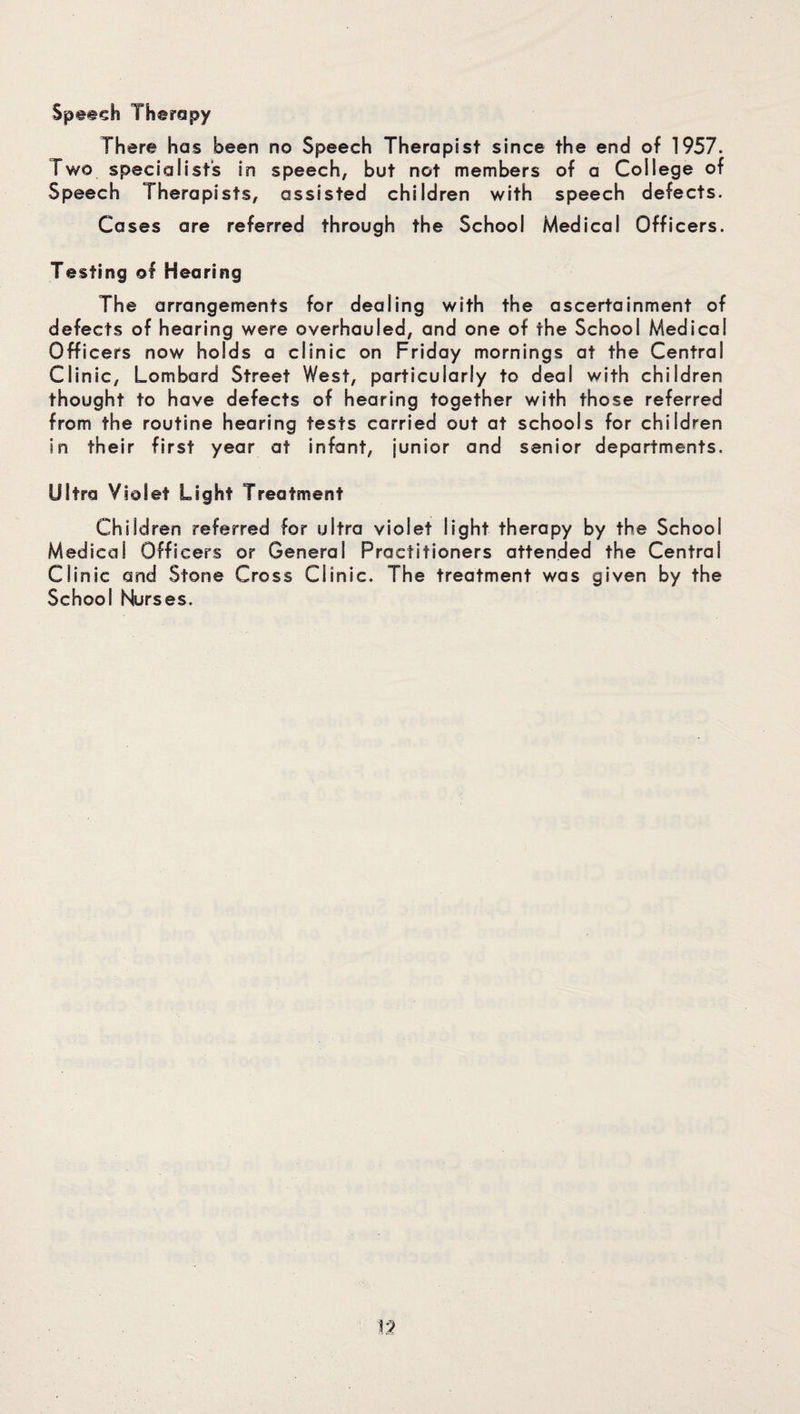 There has been no Speech Therapist since the end of 1957. Two specialists in speech, but not members of a College of Speech Therapists, assisted children with speech defects. Cases are referred through the School Medical Officers. Testing of Hearing The arrangements for dealing with the ascertainment of defects of hearing were overhauled, and one of the School Medical Officers now holds a clinic on Friday mornings at the Central Clinic, Lombard Street West, particularly to deal with children thought to have defects of hearing together with those referred from the routine hearing tests carried out at schools for children in their first year at infant, junior and senior departments. Ultra Violet Light Treatment Children referred for ultra violet light therapy by the School Medical Officers or General Practitioners attended the Central Clinic and Stone Cross Clinic. The treatment was given by the School Nurses.