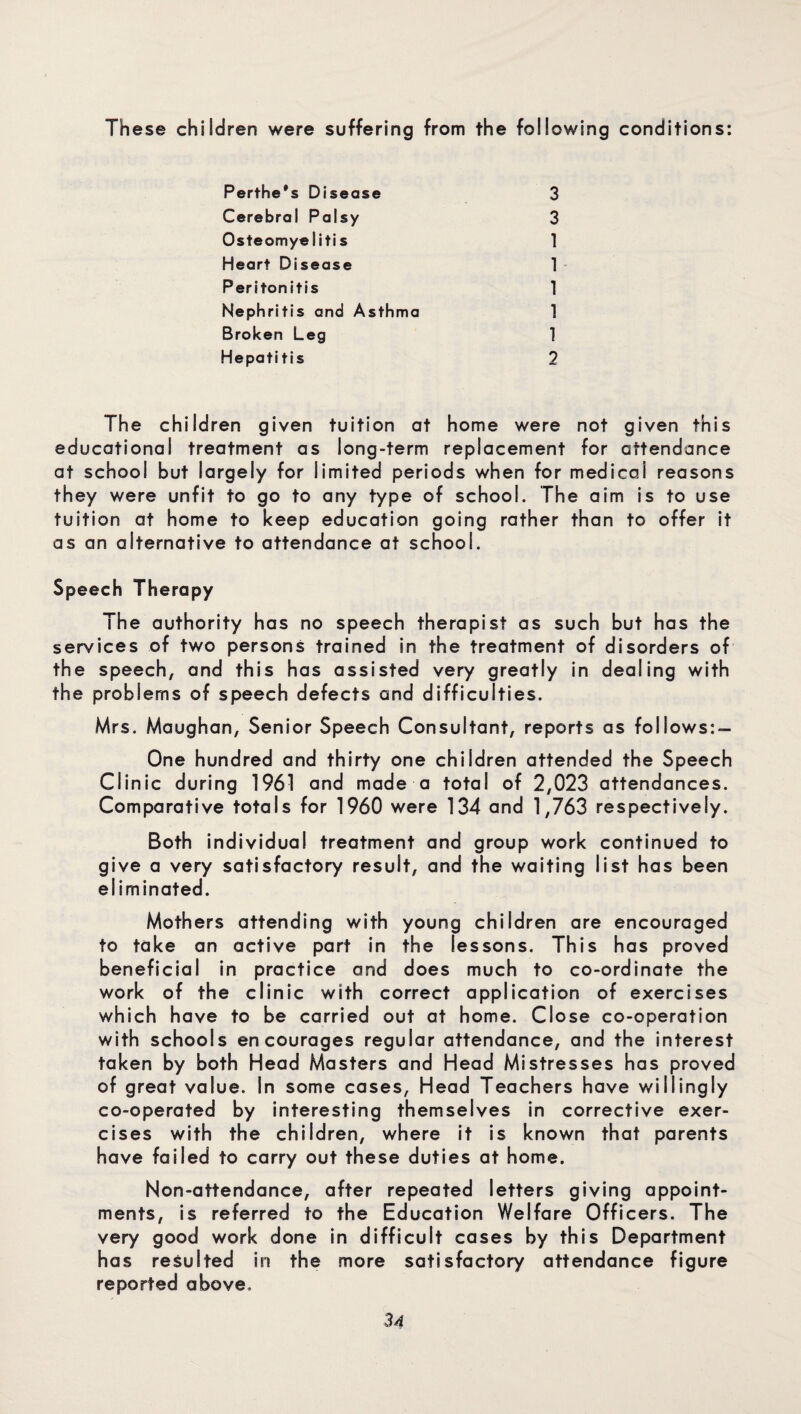 These children were suffering from the following conditions: Perthe's Disease 3 Cerebral Palsy 3 Osteomyelitis 1 Heart Disease 1 Peritonitis 1 Nephritis and Asthma 1 Broken Leg 1 Hepatitis 2 The children given tuition at home were not given this educational treatment as long-term replacement for attendance at school but largely for limited periods when for medical reasons they were unfit to go to any type of school. The aim is to use tuition at home to keep education going rather than to offer it as an alternative to attendance at school. Speech Therapy The authority has no speech therapist as such but has the services of two persons trained in the treatment of disorders of the speech, and this has assisted very greatly in dealing with the problems of speech defects and difficulties. Mrs. Maughan, Senior Speech Consultant, reports as follows: — One hundred and thirty one children attended the Speech Clinic during 1961 and made a total of 2,023 attendances. Comparative totals for 1960 were 134 and 1,763 respectively. Both individual treatment and group work continued to give a very satisfactory result, and the waiting list has been eliminated. Mothers attending with young children are encouraged to take an active part in the lessons. This has proved beneficial in practice and does much to co-ordinate the work of the clinic with correct application of exercises which have to be carried out at home. Close co-operation with schools encourages regular attendance, and the interest taken by both Head Masters and Head Mistresses has proved of great value. In some cases, Head Teachers have willingly co-operated by interesting themselves in corrective exer¬ cises with the children, where it is known that parents have failed to carry out these duties at home. Non-attendance, after repeated letters giving appoint¬ ments, is referred to the Education Welfare Officers. The very good work done in difficult cases by this Department has resulted in the more satisfactory attendance figure reported above.