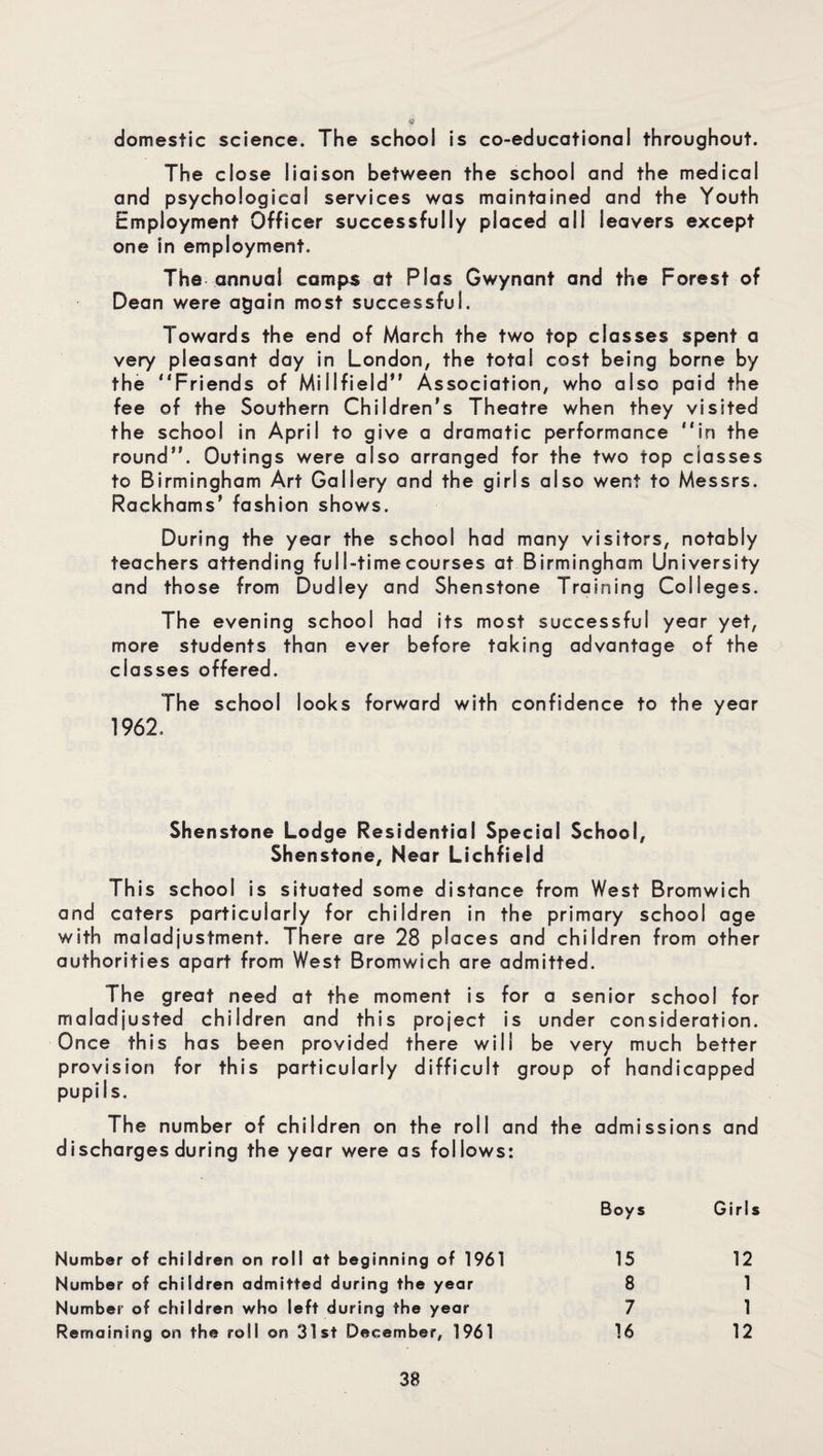 domestic science. The school is co-educotional throughout. The close liaison between the school and the medical and psychological services was maintained and the Youth Employment Officer successfully placed all leavers except one in employment. The annual camps at Plas Gwynant and the Forest of Dean were again most successful. Towards the end of March the two top classes spent a very pleasant day in London, the total cost being borne by the “Friends of Millfield” Association, who also paid the fee of the Southern Children's Theatre when they visited the school in April to give a dramatic performance “in the round. Outings were also arranged for the two top classes to Birmingham Art Gallery and the girls also went to Messrs. Rackhams’ fashion shows. During the year the school had many visitors, notably teachers attending ful l-time courses at Birmingham University and those from Dudley and Shenstone Training Colleges. The evening school had its most successful year yet, more students than ever before taking advantage of the classes offered. The school looks forward with confidence to the year 1962. Shenstone Lodge Residential Special School, Shenstone, Near Lichfield This school is situated some distance from West Bromwich and caters particularly for children in the primary school age with maladjustment. There are 28 places and children from other authorities apart from West Bromwich are admitted. The great need at the moment is for a senior school for maladjusted children and this project is under consideration. Once this has been provided there will be very much better provision for this particularly difficult group of handicapped pupils. The number of children on the roll and the admissions and discharges during the year were as follows: Boys Girls Number of children on roll at beginning of 1961 15 12 Number of children admitted during the year 8 1 Number of children who left during the year 7 1 Remaining on the roll on 31st December, 1961 16 12