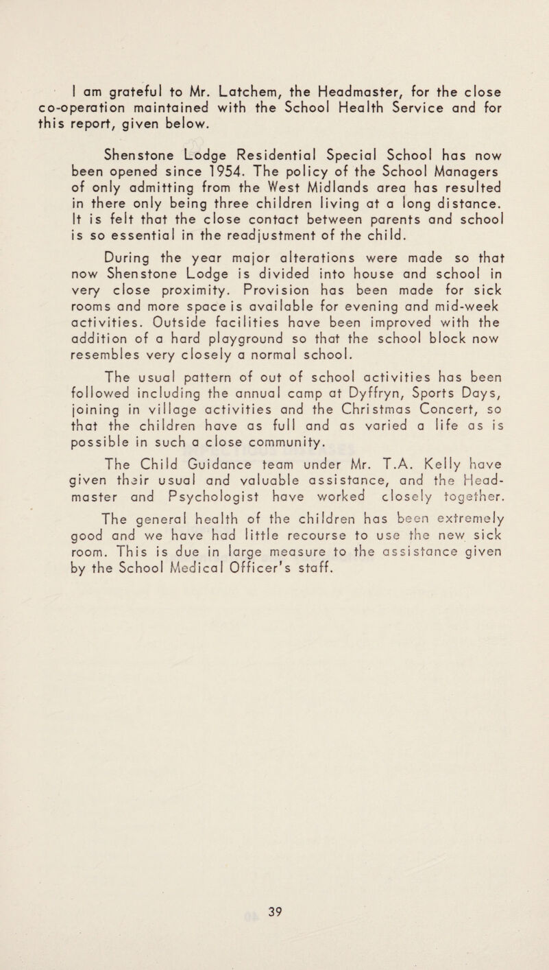 I am grateful to Mr. Latchem, the Headmaster, for the close co-operation maintained with the School Health Service and for this report, given below. Shenstone Lodge Residential Special School has now been opened since 1954. The policy of the School Managers of only admitting from the West Midlands area has resulted in there only being three children living at a long distance. It is felt that the close contact between parents and school is so essential in the readjustment of the child. During the year major alterations were made so that now Shenstone Lodge is divided into house and school in very close proximity. Provision has been made for sick rooms and more space is available for evening and mid-week activities. Outside facilities have been improved with the addition of a hard playground so that the school block now resembles very closely a normal school. The usual pattern of out of school activities has been followed including the annual camp at Dyffryn, Sports Days, joining in village activities and the Christmas Concert, so that the children have as full and as varied a life as is possible in such a close community. The Child Guidance team under Mr. T.A. Kelly have given their usual and valuable assistance, and the Head¬ master and Psychologist have worked closely together. The general health of the children has been extremely good and we have had little recourse to use the new sick room. This is due in large measure to the assistance given by the School Medical Officer’s staff.