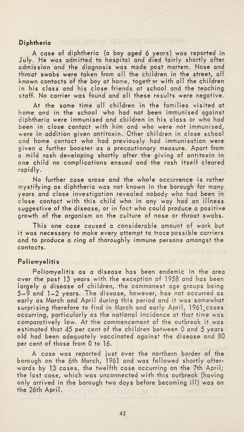 Diphtheria A case of diphtheria (a boy aged 6 years) was reported in July. He was admitted to hospital and died fairly shortly after admission and the diagnosis was made post mortem. Nose and throat swabs were taken from all the children in the street, all known contacts of the boy at home, together with all the children in his class and his close friends at school and the teaching staff. No carrier was found and all these results were negative. At the same time all children in the families visited at home and in the school who had not been immunised against diphtheria were immunised and children in his class or who had been in close contact with him and who were not immunised, were in addition given antitoxin. Other children in close school and home contact who had previously had immunisation were given a further booster as a precautionary measure. Apart from a mild rash developing shortly after the giving of antitoxin in one child no complications ensued and the rash itself cleared rapidly. No further case arose and the whole occurrence is rather mystifying as diphtheria was not known in the borough for many years and close investigation revealed nobody who had been in close contact with this child who in any way had an illness suggestive of the disease, or in fact who could produce a positive growth of the organism on the culture of nose or throat swabs. This one case caused a considerable amount of work but it was necessary to make every attempt to trace possible carriers and to produce a ring of thoroughly immune persons amongst the contacts. Poliomyeliti s Poliomyelitis as a disease has been endemic in the area over the past 13 years with the exception of 1958 and has been iargely a disease of children, the commonest age groups being 5 — 9 and 1-2 years. The disease, however, has not occurred as early as March and April during this period and it was somewhat surprising therefore to find in March and early April, 1961>cases occurring, particularly as the national incidence at that time was comparatively low. At the commencement of the outbreak it was estimated that 45 per cent of the children between 0 and 5 years old had been adequately vaccinated against the disease and 80 per cent of those from 0 to 16. A case was reported just over the northern border of the borough on the 6th March, 1961 and was followed shortly after¬ wards by 13 cases, the twelfth case occurring on the 7th April; the last case, which was unconnected with this outbreak (having only arrived in the borough two days before becoming ill) was on the 26th April.