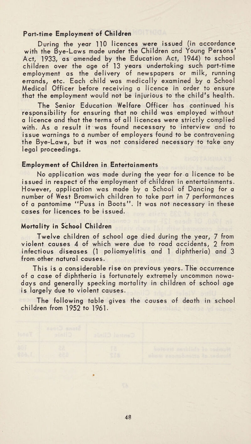 Part-time Employment of Children During the year 110 licences were issued (in accordance with the Bye-Laws made under the Children and Young Persons' Act, 1933, as amended by the Education Act, 1944) to school children over the age of 13 years undertaking such part-time employment as the delivery of newspapers or milk, running errands, etc. Each child was medically examined by a School Medical Officer before receiving a iicence in order to ensure that the employment would not be injurious to the child’s health. The Senior Education Welfare Officer has continued his responsibility for ensuring that no child was employed without a licence and that the terms of all licences were strictly complied with. As a result it was found necessary to interview and to issue warnings to a number of employers found to be contravening the Bye-Laws, but it was not considered necessary to take any legal proceedings. Employment of Children in Entertainments No application was made during the year for a licence to be issued in respect of the employment of children in entertainments. However, application was made by a School of Dancing for a number of West Bromwich children to take part in 7 performances of a pantomime “Puss in Boots”. It was not necessary in these cases for licences to be issued. Mortality in School Children Twelve children of school age died during the year, 7 from violent causes 4 of which were due to road accidents, 2 from infectious diseases (1 poliomyelitis and 1 diphtheria) and 3 from other natural causes. This is a considerable rise on previous years. The occurrence of a case of diphtheria is fortunately extremely uncommon nowa¬ days and generally speaking mortality in children of school age is largely due to violent causes. The following table gives the causes of death in school children from 1952 to 1961.