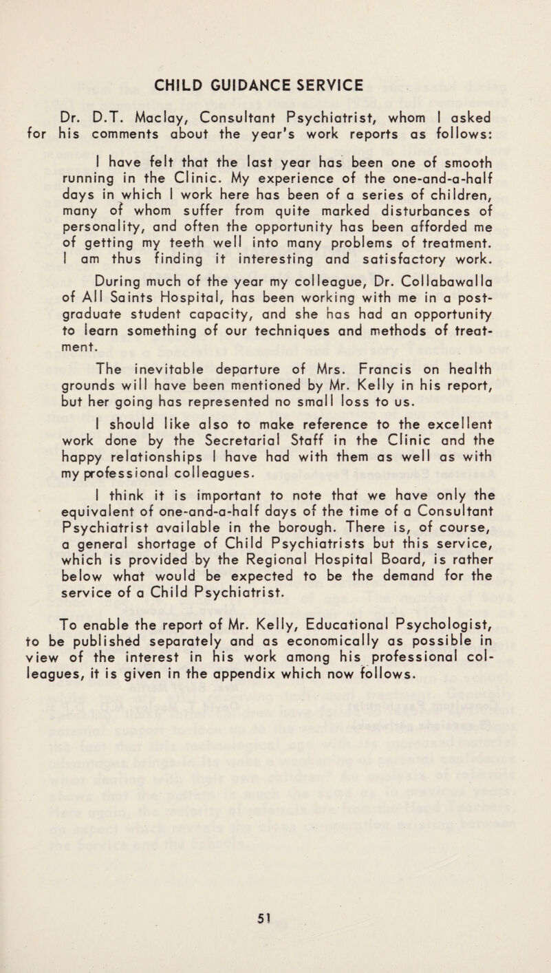 Dr. D.T. Maclay, Consultant Psychiatrist, whom I asked for his comments about the year’s work reports as follows: I have felt that the last year has been one of smooth running in the Clinic. My experience of the one-and-a-half days in which I work here has been of a series of children, many of whom suffer from quite marked disturbances of personality, and often the opportunity has been afforded me of getting my teeth well into many problems of treatment. ! am thus finding it interesting and satisfactory work. During much of the year my colleague, Dr. Collabawalla of All Saints Hospital, has been working with me in a post¬ graduate student capacity, and she has had an opportunity to learn something of our techniques and methods of treat¬ ment. The inevitable departure of Mrs. Francis on health grounds will have been mentioned by Mr. Kelly in his report, but her going has represented no small loss to us. I should like also to make reference to the excellent work done by the Secretarial Staff in the Clinic and the happy relationships I have had with them as well as with my professional colleagues. I think it is important to note that we have only the equivalent of one-and-a-half days of the time of a Consultant Psychiatrist available in the borough. There is, of course, a general shortage of Child Psychiatrists but this service, which is provided by the Regional Hospital Board, is rather below what would be expected to be the demand for the service of a Child Psychiatrist. To enable the report of Mr. Kelly, Educational Psychologist, to be published separately and as economically as possible in view of the interest in his work among his professional col¬ leagues, it is given in the appendix which now follows.