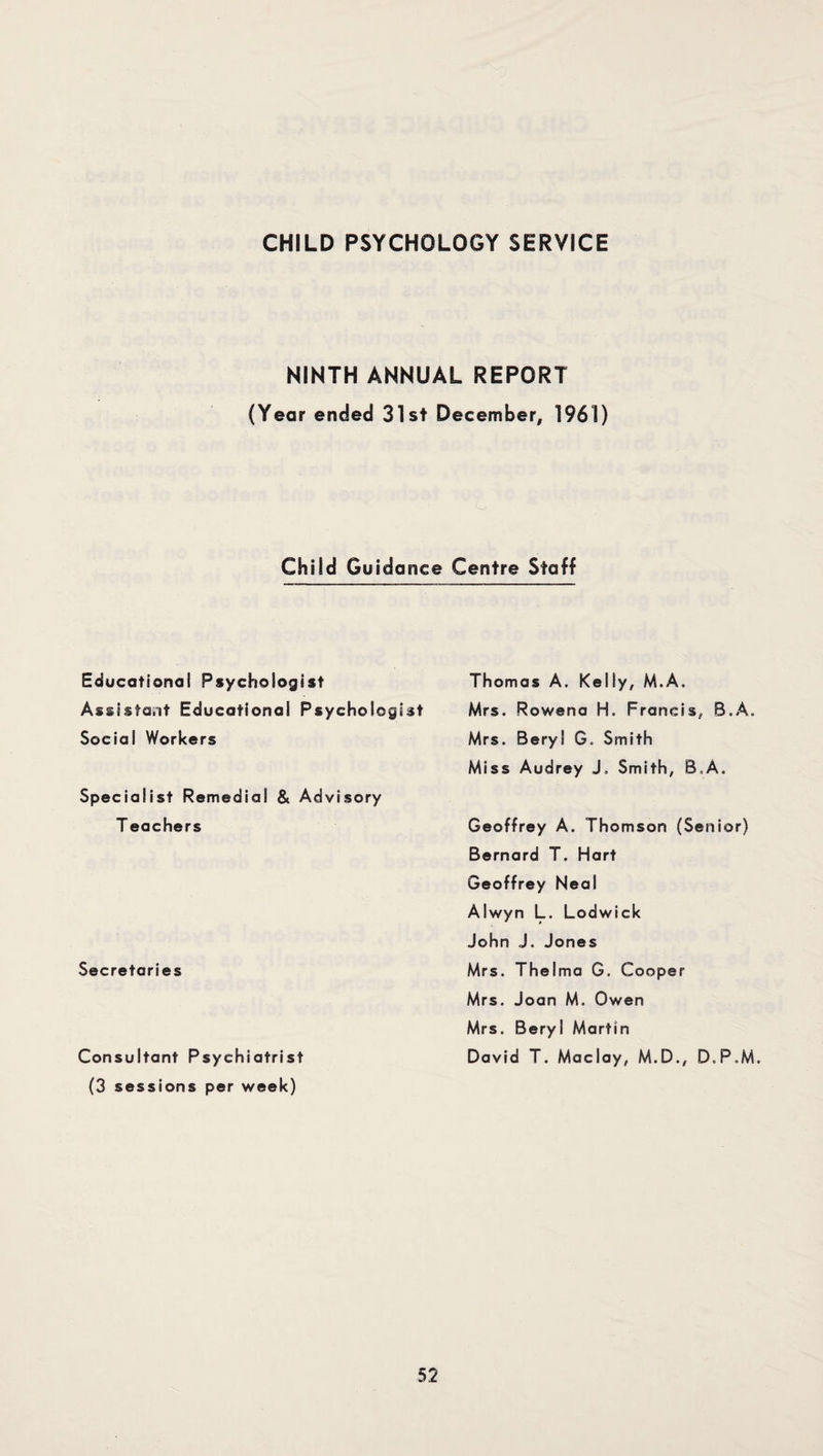 NINTH ANNUAL REPORT (Year ended 31st December, 1961) Child Guidance Centre Staff Educational Psychologist Assistant Educational Psychologist Social Workers Specialist Remedial & Advisory T eachers Secretaries Consultant Psychiatrist (3 sessions per week) Thomas A. Kelly, M.A. Mrs. Rowena H. Francis, B.A. Mrs. Beryl G, Smith Miss Audrey J. Smith, B,A. Geoffrey A. Thomson (Senior) Bernard T. Hart Geoffrey Neal Alwyn L. Lodwick John J. Jones Mrs. Thelma G. Cooper Mrs. Joan M. Owen Mrs. Beryl Martin David T. Maclay, M.D., D.P.M.