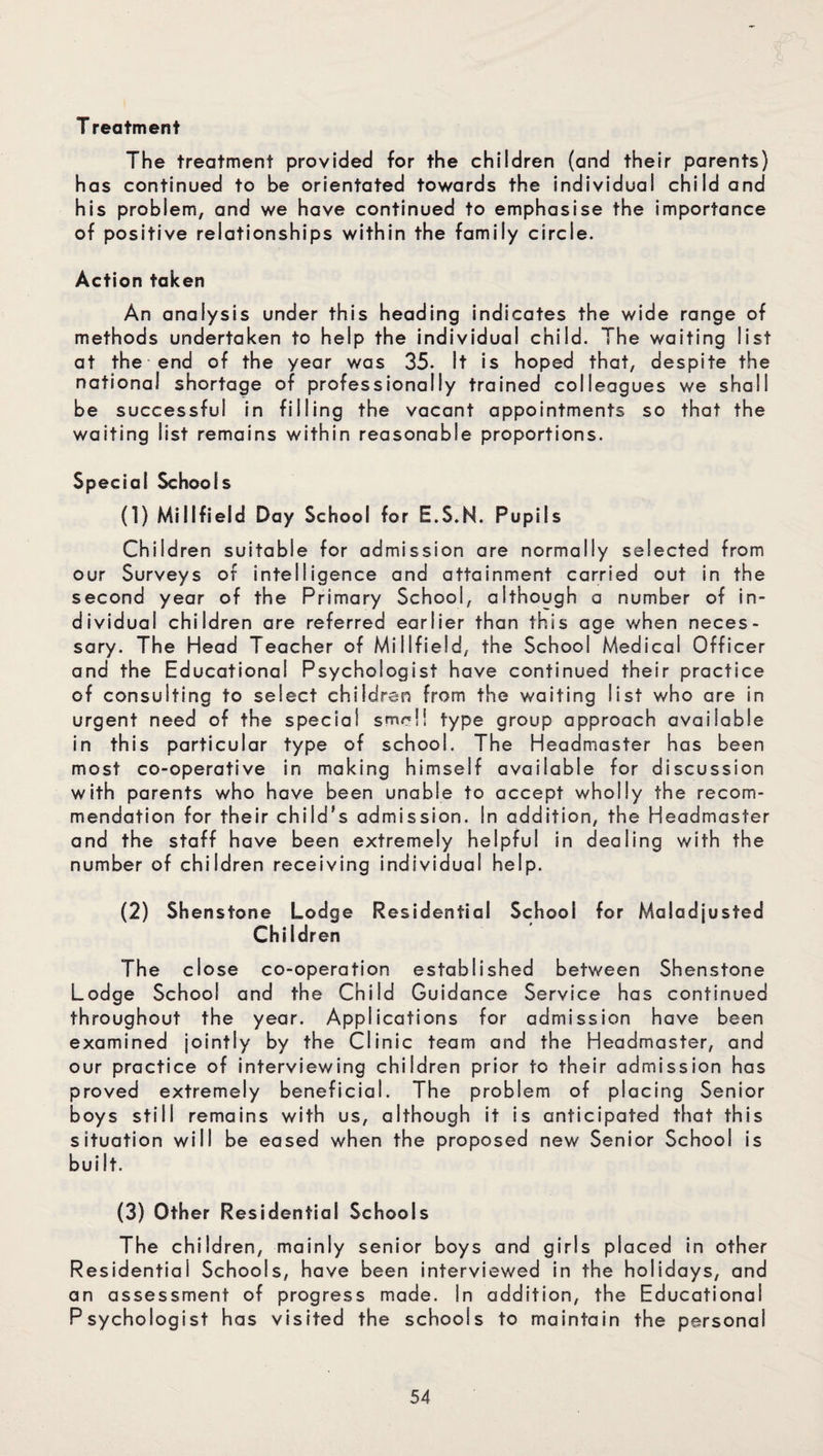 T reatment The treatment provided for the children (and their parents) has continued to be orientated towards the individual child and his problem, and we have continued to emphasise the importance of positive relationships within the family circle. Action taken An analysis under this heading indicates the wide range of methods undertaken to help the individual child. The waiting list at the end of the year was 35. It is hoped that, despite the national shortage of professionally trained colleagues we shall be successful in filling the vacant appointments so that the waiting list remains within reasonable proportions. Special Schools (1) Miiifield Day School for E.S.N. Pupils Children suitable for admission are normally selected from our Surveys of intelligence and attainment carried out in the second year of the Primary School, although a number of in¬ dividual children are referred earlier than this age when neces¬ sary. The Head Teacher of Miiifield, the School Medical Officer and the Educational Psychologist have continued their practice of consulting to select children from the waiting list who are in urgent need of the special smell type group approach available in this particular type of school. The Headmaster has been most co-operative in making himself available for discussion with parents who have been unable to accept wholly the recom¬ mendation for their child's admission. In addition, the Headmaster and the staff have been extremely helpful in dealing with the number of children receiving individual help. (2) Shenstone Lodge Residential School for Maladjusted Children The close co-operation established between Shenstone Lodge School and the Child Guidance Service has continued throughout the year. Applications for admission have been examined jointly by the Clinic team and the Headmaster, and our practice of interviewing children prior to their admission has proved extremely beneficial. The problem of placing Senior boys still remains with us, although it is anticipated that this situation will be eased when the proposed new Senior School is built. (3) Other Residential Schools The children, mainly senior boys and girls placed in other Residential Schools, have been interviewed in the holidays, and an assessment of progress made. In addition, the Educational Psychologist has visited the schools to maintain the personal