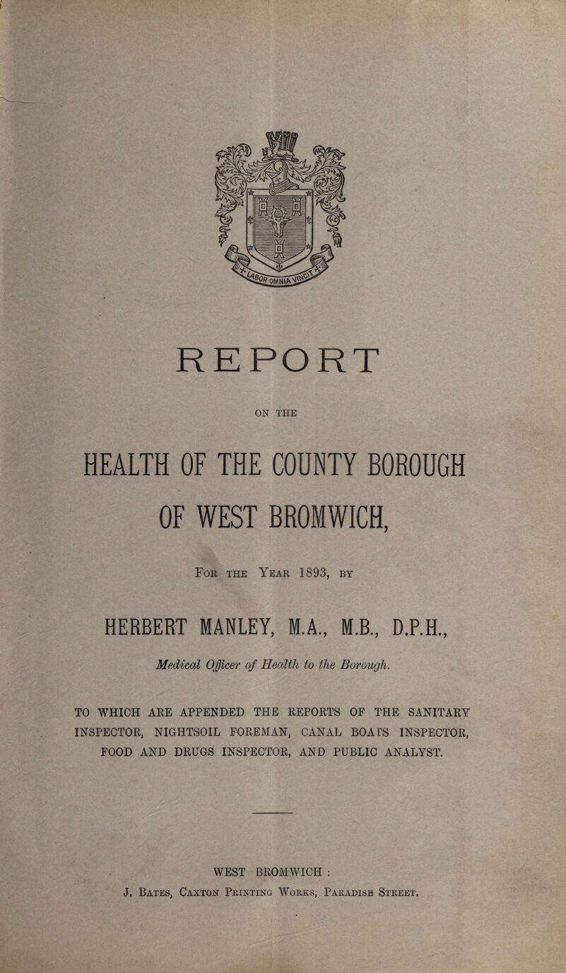 ON THE HEALTH OF THE COUNTY BOROUGH OF WEST BROMWICH, For the Year 1893, by HERBERT MANLEY, M.A., M.B., D.P.H., Medical Officer of Health to the Borough. TO WHICH ARE APPENDED THE REPORTS OF THE SANITARY INSPECTOR, NIGHTSOIL FOREMAN, CANAL BOATS INSPECTOR, FOOD AND DRUGS INSPECTOR, AND PUBLIC ANALYST. WEST BROMWICH : J. Bates, Caxton Printing Works, Paradise Street.