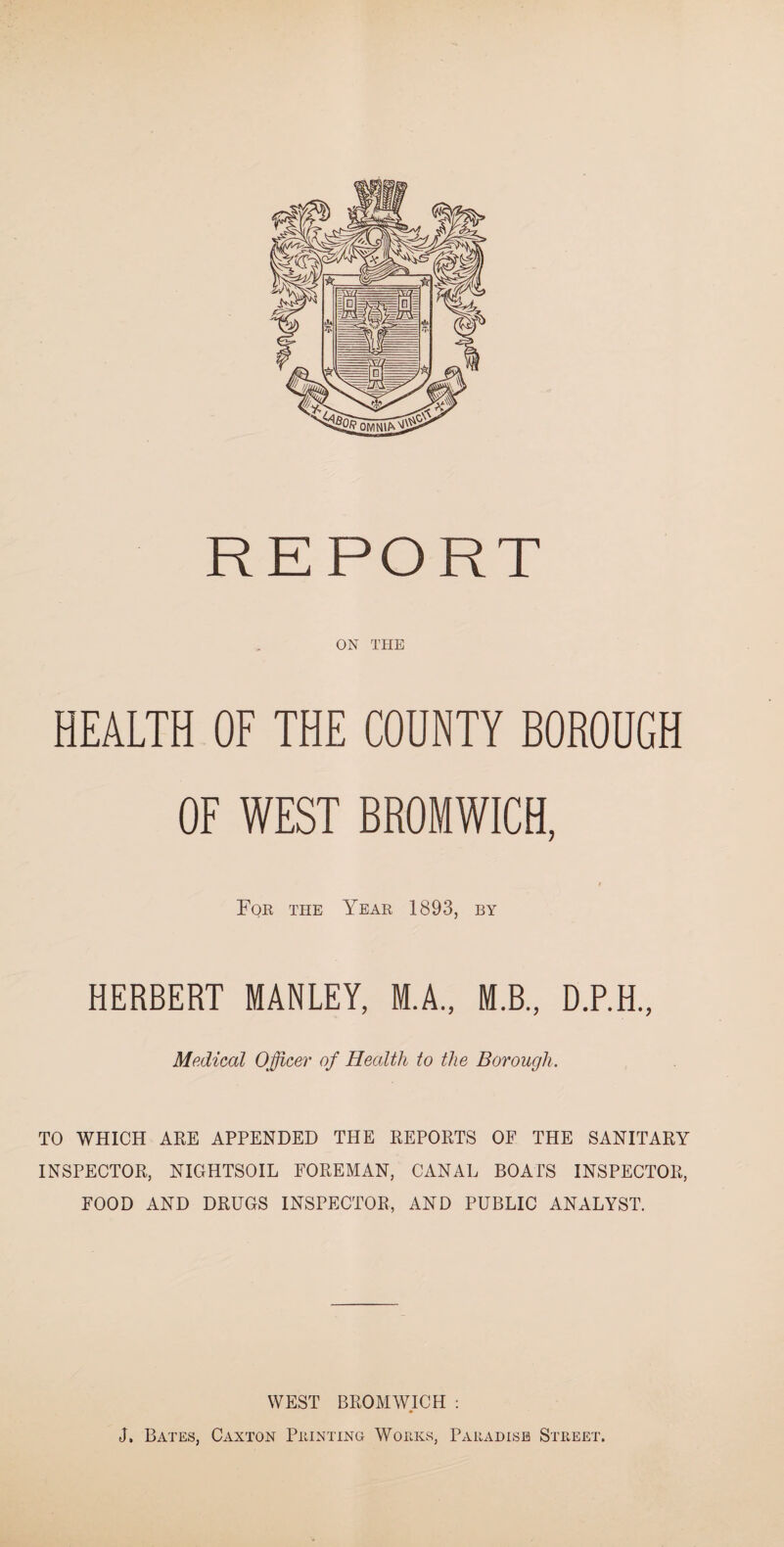 ON THE HEALTH OF THE COUNTY BOROUGH OF WEST BROMWICH, For the Year 1893, by HERBERT MANLEY, M.A., M.B., D.P.H., Medical Officer of Health to the Borough. TO WHICH ARE APPENDED THE REPORTS OF THE SANITARY INSPECTOR, NIGHTSOIL FOREMAN, CANAL BOATS INSPECTOR, FOOD AND DRUGS INSPECTOR, AND PUBLIC ANALYST. WEST BROMWICH : J. Bates, Caxton Printing Works, Paradise Street.