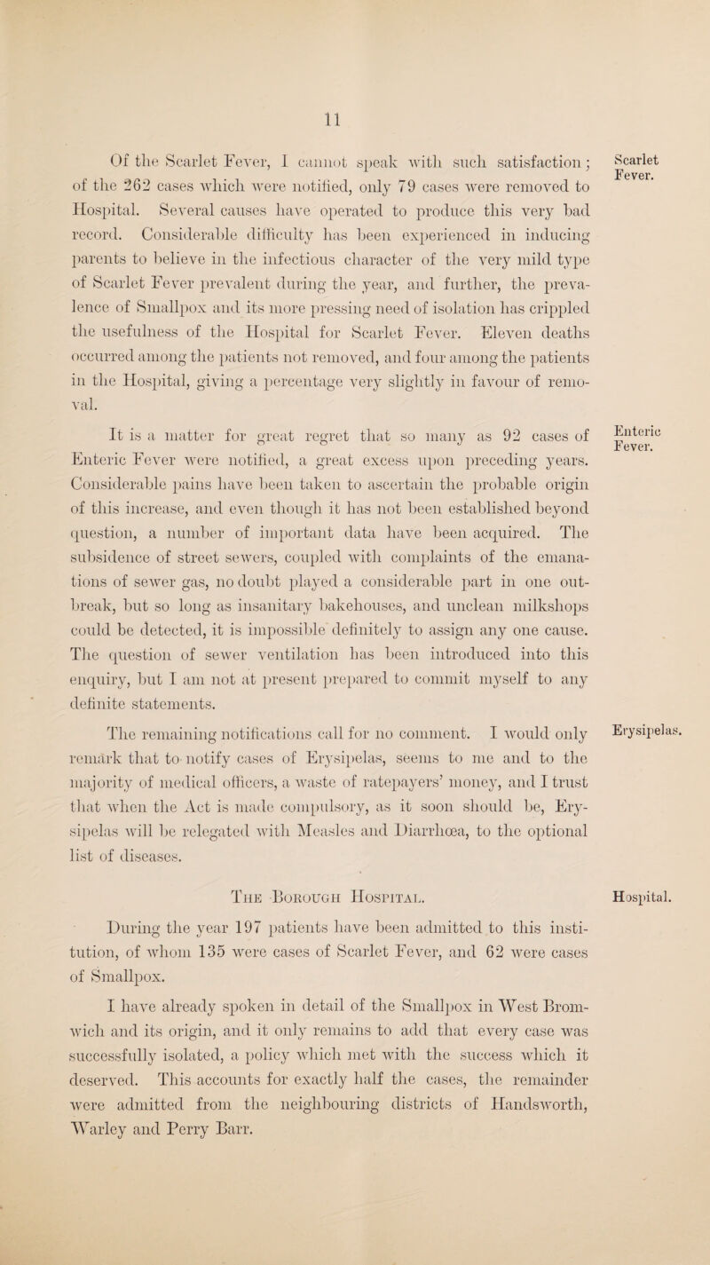 Of the Scarlet Fever, 1 cannot speak with such satisfaction; of the 262 cases which were notified, only 79 cases were removed to Hospital. Several causes have operated to produce this very had record. Considerable difficulty has been experienced in inducing parents to believe in the infectious character of the very mild type of Scarlet Fever prevalent during the year, and further, the preva¬ lence of Smallpox and its more pressing need of isolation has crippled the usefulness of the Hospital for Scarlet Fever. Eleven deaths occurred among the patients not removed, and four among the patients in the Hospital, giving a percentage very slightly in favour of remo¬ val. It is a matter for great regret that so many as 92 cases of Enteric Fever were notified, a great excess upon preceding years. Considerable pains have been taken to ascertain the probable origin of this increase, and even though it has not been established beyond question, a number of important data have been acquired. The subsidence of street sewers, coupled with complaints of the emana¬ tions of sewer gas, no doubt played a considerable part in one out¬ break, but so long as insanitary bakehouses, and unclean milkshops could be detected, it is impossible definitely to assign any one cause. The question of sewer ventilation has been introduced into this enquiry, but I am not at present prepared to commit myself to any definite statements. The remaining notifications call for no comment. I would only remark that to notify cases of Erysipelas, seems to me and to the majority of medical officers, a waste of ratepayers’ money, and I trust that when the Act is made compulsory, as it soon should be, Ery¬ sipelas will be relegated with Measles and Diarrhoea, to the optional list of diseases. The Borough Hospital. During the year 197 patients have been admitted to this insti¬ tution, of whom 135 were cases of Scarlet Fever, and 62 were cases of Smallpox. I have already spoken in detail of the Smallpox in West Brom¬ wich and its origin, and it only remains to add that every case was successfully isolated, a policy which met with the success which it deserved. This accounts for exactly half the cases, the remainder were admitted from the neighbouring districts of Handswortli, Warley and Perry Barr. Scarlet Fever. Enteric Fever. Erysipelas. Hospital.