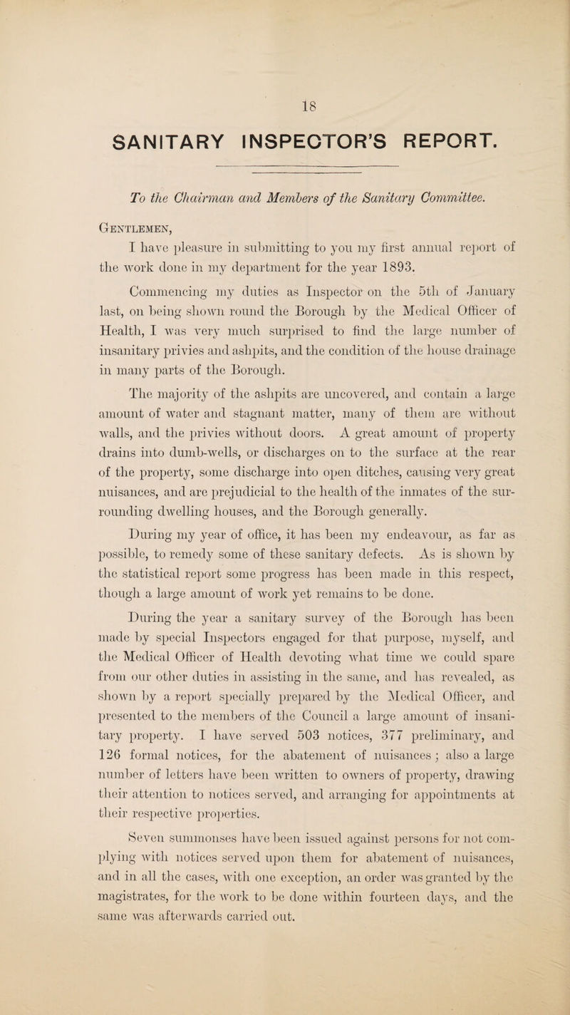 SANITARY INSPECTOR’S REPORT. To the Chairman and Members of the Sanitary Committee. Gentlemen, I have pleasure in submitting to you my first annual report of the work done in my department for the year 1893. Commencing my duties as Inspector on the 5th of January last, on being shown round the Borough by the Medical Officer of Health, I was very much surprised to find the large number of insanitary privies and ashpits, and the condition of the house drainage in many parts of the Borough. The majority of the ashpits are uncovered, and contain a large amount of water and stagnant matter, many of them are without walls, and the privies without doors. A great amount of property drains into dumb-wells, or discharges on to the surface at the rear of the property, some discharge into open ditches, causing very great nuisances, and are prejudicial to the health of the inmates of the sur¬ rounding dwelling houses, and the Borough generally. During my year of office, it has been my endeavour, as far as possible, to remedy some of these sanitary defects. As is shown by the statistical report some progress has been made in this respect, though a large amount of work yet remains to be done. During the year a sanitary survey of the Borough has been made by special Inspectors engaged for that purpose, myself, and the Medical Officer of Health devoting what time we could spare from our other duties in assisting in the same, and has revealed, as shown by a report specially prepared by the Medical Officer, and presented to the members of the Council a large amount of insani¬ tary property. I have served 503 notices, 377 preliminary, and 126 formal notices, for the abatement of nuisances; also a large number of letters have been written to owners of property, drawing their attention to notices served, and arranging for appointments at their respective properties. Seven summonses have been issued against persons for not com¬ plying with notices served upon them for abatement of nuisances, and in all the cases, with one exception, an order was granted by the magistrates, for the work to be done within fourteen days, and the same was afterwards carried out.