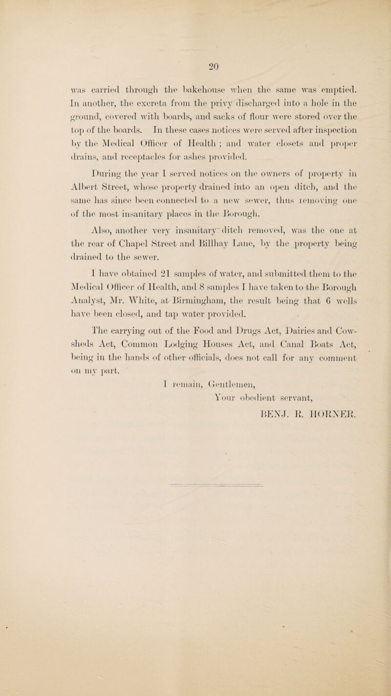 was carried through the bakehouse when the same was emptied. In another, the excreta from the privy discharged into a hole in the ground, covered with boards, and sacks of Hour were stored over the top of the boards. In these cases notices were served after inspection by the Medical Officer of Health ; and water closets and proper drains, and receptacles for ashes provided. During the year I served notices on the owners of property in Albert Street, whose property drained into an open ditch, and the same has since been connected to a new sewer, thus removing one of the most insanitary places in the Borough. Also, another very insanitary ditch removed, was the one at the rear of Chapel Street and Billhay Lane, by the property being drained to the sewer. I have obtained 21 samples of water, and submitted them to the Medical Officer of Health, and 8 samples I have taken to the Borough Analyst, Mr. White, at Birmingham, the result being that G wells have been closed, and tap water provided. The carrying out of the Food and Drugs Act, Dairies and Cow¬ sheds Act, Common Lodging Houses Act, and Canal Boats Act, being in the hands of other officials, does not call for any comment on my part. 1 remain, Gentlemen, Your obedient servant, BEXJ. R. HORNER,